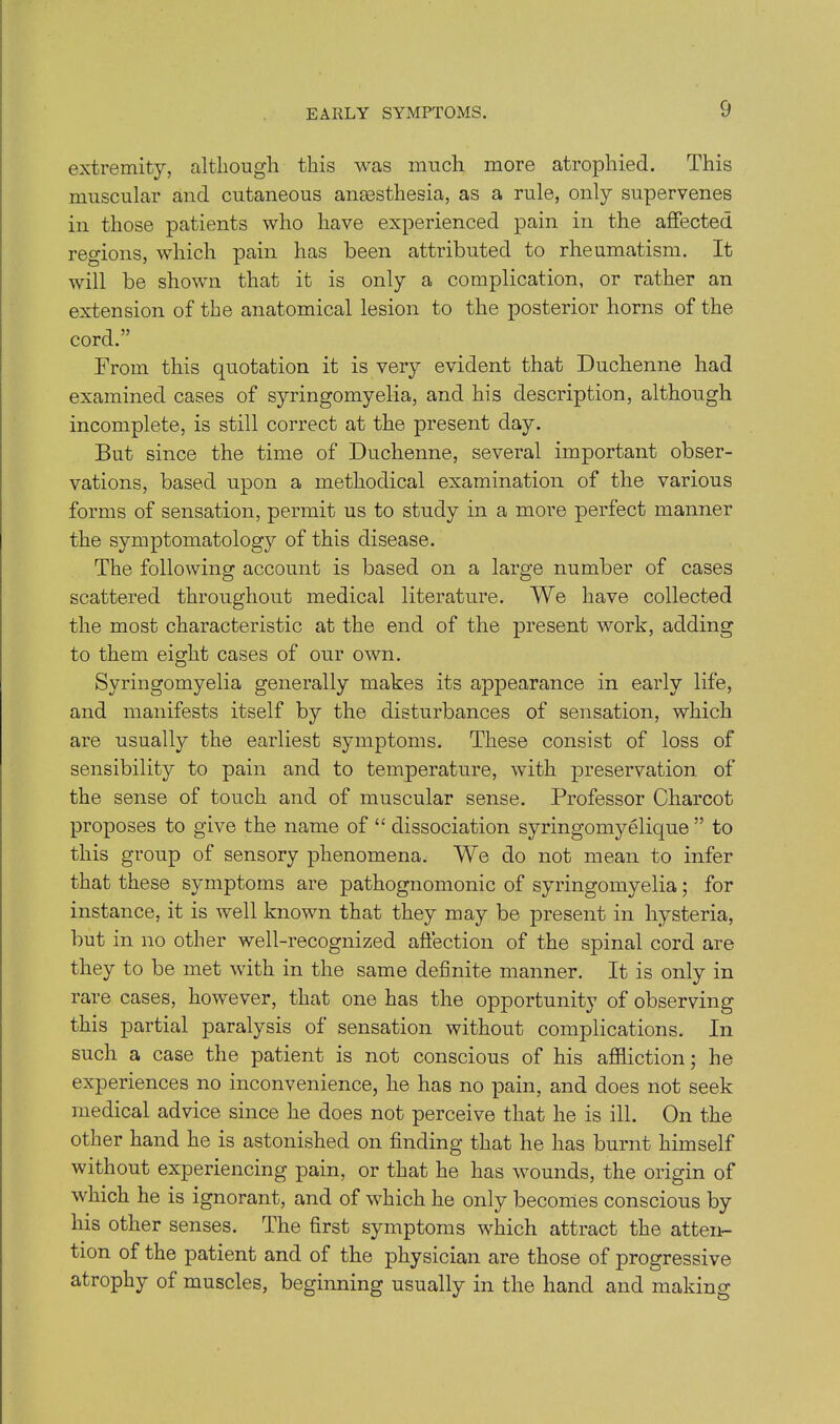 EARLY SYMPTOMS. extremity, although this was much more atrophied. This muscular and cutaneous anaesthesia, as a rule, only supervenes in those patients who have experienced pain in the affected regions, which pain has been attributed to rheumatism. It will be shown that it is only a complication, or rather an extension of the anatomical lesion to the posterior horns of the cord.” From this quotation it is very evident that Duchenne had examined cases of syringomyelia, and his description, although incomplete, is still correct at the present day. But since the time of Duchenne, several important obser- vations, based upon a methodical examination of the various forms of sensation, permit us to study in a more perfect manner the symptomatology of this disease. The following account is based on a large number of cases scattered throughout medical literature. We have collected the most characteristic at the end of the present work, adding to them eight cases of our own. Syringomyelia generally makes its appearance in early life, and manifests itself by the disturbances of sensation, which are usually the earliest symptoms. These consist of loss of sensibility to pain and to temperature, with preservation of the sense of touch and of muscular sense. Professor Charcot proposes to give the name of “ dissociation syringomyelique ” to this group of sensory phenomena. We do not mean to infer that these symptoms are pathognomonic of syringomyelia; for instance, it is well known that they may be present in hysteria, but in no other well-recognized affection of the spinal cord are they to be met with in the same definite manner. It is only in rare cases, however, that one has the opportunity of observing this partial paralysis of sensation without complications. In such a case the patient is not conscious of his affliction; he experiences no inconvenience, he has no pain, and does not seek medical advice since he does not perceive that he is ill. On the other hand he is astonished on finding that he has burnt himself without experiencing pain, or that he has wounds, the origin of which he is ignorant, and of which he only becomes conscious by his other senses. The first symptoms which attract the atten- tion of the patient and of the physician are those of progressive atrophy of muscles, beginning usually in the hand and making