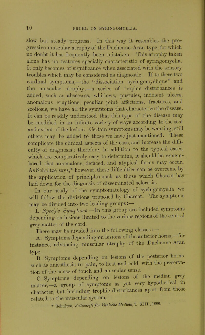 slow blit steady progress. In this way it resembles the pro- gressive muscular atrophy of the Duchenne-Aran type, for which no doubt it lias frequently been mistaken. This atrophy taken alone has no features specially characteristic of syringomyelia. It only becomes of significance when associated with the sensory troubles which may be considered as diagnostic. If to these two cardinal symptoms,—the “dissociation syringomyelique” and the muscular atrophy,—a series of trophic disturbances is added, such as abscesses, whitlows, pustules, indolent ulcers, anomalous eruptions, peculiar joint affections, fractures, and scoliosis, we have all the symptoms that characterize the disease. It can be readily understood that this type of the disease may be modified in an infinite variety of ways according to the seat and extent of the lesion. Certain symptoms may be wanting, still others may be added to those we have just mentioned. These complicate the clinical aspects of the case, and increase the diffi- culty of diagnosis; therefore, in addition to the typical cases, which are comparatively easy to determine, it should be remem- bered that anomalous, defaced, and atypical forms may occur. As Schultze says,* however, these difficulties can be overcome by the application cf principles such as those which Charcot has laid down for the diagnosis of disseminated sclerosis. In our study of the symptomatology of syringomyelia we will follow the divisions proposed by Charcot. The symptoms may be divided into two leading groups: I. Specific Symptoms.—In this group are included symptoms depending on lesions limited to the various regions of the cential grey matter of the cord. These may be divided into the following classes. A. Symptoms depending on lesions of the anterior horns, foi instance, advancing muscular atrophy of the Duclienne-Aian type. B. Symptoms depending on lesions of the posterior lioi 11s such as anaesthesia to pain, to heat and cold, with the preserva- tion of the sense of touch and muscular sense. C. Symptoms depending on lesions of the median giej matter,—a group of symptoms as yet very hypothetical 111 character, but including trophic disturbances apart from those related to the muscular system. * Schultze, Ztitschrift fur klinische Medicin, T. XIII., 1888.