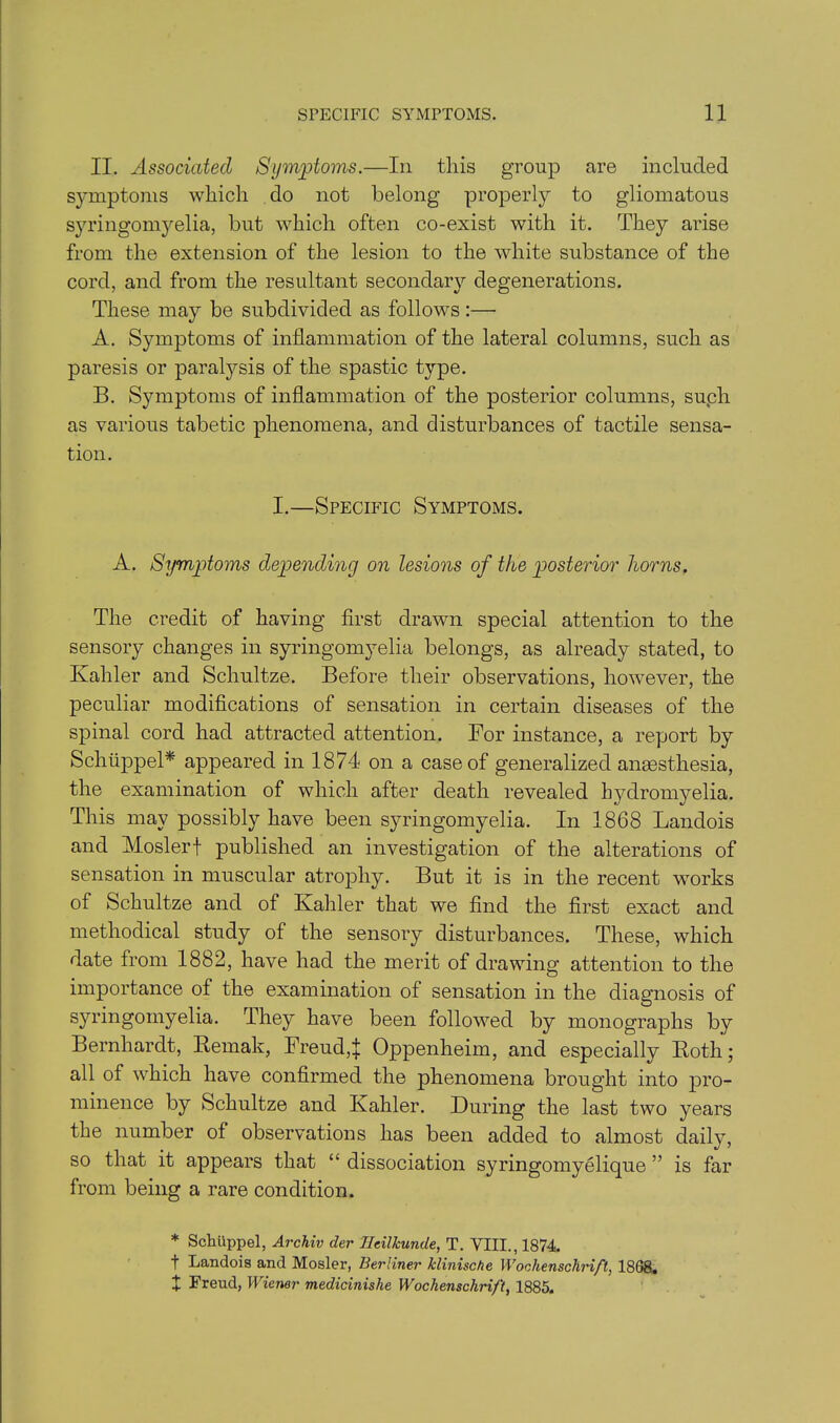 II. Associated Symptoms.—In this group are included symptoms which do not belong properly to gliomatous syringomyelia, but which often co-exist with it. They arise from the extension of the lesion to the white substance of the cord, and from the resultant secondary degenerations. These may be subdivided as follows:— A. Symptoms of inflammation of the lateral columns, such as paresis or paralysis of the spastic type. B. Symptoms of inflammation of the posterior columns, suph as various tabetic phenomena, and disturbances of tactile sensa- tion. I.—Specific Symptoms. A. Symptoms depending on lesions of the posterior horns. The credit of having first drawn special attention to the sensory changes in syringomyelia belongs, as already stated, to Kahler and Schultze. Before their observations, however, the peculiar modifications of sensation in certain diseases of the spinal cord had attracted attention. For instance, a report by Schiippel* appeared in 1874 on a case of generalized anmsthesia, the examination of which after death revealed bydromyelia. This may possibly have been syringomyelia. In 1868 Landois and Moslerf published an investigation of the alterations of sensation in muscular atrophy. But it is in the recent works of Schultze and of Kahler that we find the first exact and methodical study of the sensory disturbances. These, which date from 1882, have had the merit of drawing attention to the importance of the examination of sensation in the diagnosis of syringomyelia. They have been followed by monographs by Bernhardt, Remak, Freud,! Oppenheim, and especially Roth; all of which have confirmed the phenomena brought into pro- minence by Schultze and Kahler. During the last two years the number of observations has been added to almost daily, so that it appears that “ dissociation syringomyelique ” is far from being a rare condition. * Schiippel, Archiv der Hcillcunde, T. VIII., 1874. t Landois and Mosler, Berliner klinische Woclienschrift, 1868. X Freud, Wiener medicinishe Wochenschrift, 1885.