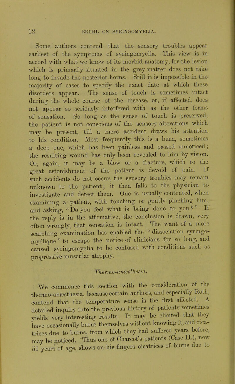 Some authors contend that the sensory troubles appear earliest of the symptoms of syringomyelia. This view is in accord with what we know of its morbid anatomy, for the lesion which is primarily situated in the grey matter does not take long to invade the posterior horns. Still it is impossible in the majority of cases to specify the exact date at which these disorders appear. The sense of touch is sometimes intact during the whole course of the disease, or, if affected, does not appear so seriously interfered with as the other forms of sensation. So long as the sense of touch is preserved, the patient is not conscious of the sensory alterations which may be present, till a mere accident draws his attention to his condition. Most frequently this is a burn, sometimes a deep one, which has been painless and passed unnoticed; the resulting wound has only been revealed to him by vision. Or, again, it may be a blow or a fracture, which to the great astonishment of the patient is devoid of pain. If such accidents do not occur, the sensory troubles may remain unknown to the patient j it then falls to the physician to investigate and detect them. One is usually contented, when examining a patient, with touching or gently pinching him, and asking, “ Do you feel what is being done to you ? It the reply is in the affirmative, the conclusion is drawn, very often wrongly, that sensation is intact. The want of a more searching examination has enabled the dissociation sj iingo- myelique ” to escape the notice of clinicians foi so long, and caused syringomyelia to be confused with conditions such a& progressive muscular atrophy. Thermo-anaesthesia. We commence this section with the consideration of the thermo-anaesthesia, because certain authors, and especially Roth, contend that the temperature sense is the first affected. A detailed inquiry into the previous history of patients sometimes yields very interesting results. It may be elicited that they have occasionally burnt themselves without knowing it, and cica- trices due to burns, from which they had suffered years before, may be noticed. Thus one of Charcot’s patients (Case II.), now 51 years of age, shows on his fingers cicatrices of burns due to