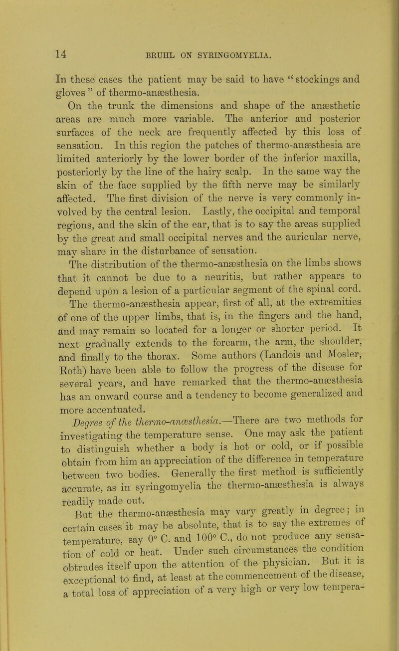 In these cases the patient may be said to have ‘‘stockings and gloves ” of thermo-anaesthesia. On the trunk the dimensions and shape of the anaesthetic areas are much more variable. The anterior and posterior surfaces of the neck are frequently affected by this loss of sensation. In this region the patches of thermo-anaesthesia are limited anteriorly by the lower border of the inferior maxilla, posteriorly by the line of the hairy scalp. In the same way the skin of the face supplied by the fifth nerve may be similarly affected. The first division of the nerve is very commonly in- volved by the central lesion. Lastly, the occipital and temporal regions, and the skin of the ear, that is to say the areas supplied by the great and small occipital nerves and the auricular nerve, may share in the disturbance of sensation. The distribution of the thermo-anaesthesia on the limbs shows that it cannot be due to a neuritis, but rather appears to depend upon a lesion of a particular segment of the spinal cord. The thermo-anaesthesia appear, first of all, at the extremities of one of the upper limbs, that is, in the fingers and the hand, and may remain so located for a longer or shorter period. It next gradually extends to the forearm, the arm, the shoulder, and finally to the thorax. Some authors (Landois and Mosler, Both) have been able to follow the progress of the disease for several years, and have remarked that the thermo-anaesthesia has an onward course and a tendency to become generalized and more accentuated. Degree of the therino-ancesthesia.—There are two methods for investigating the temperature sense. One may ask the patient to distinguish whether a body is hot or cold, or if possible obtain from him an appreciation of the difference in temperature between two bodies. Generally the first method is sufficiently accurate, as in syringomyelia the thermo-anesthesia is always readily made out. But the thermo-anesthesia may vary greatly in degree; m certain cases it may be absolute, that is to say the extremes of temperature, say 0° C. and 100° C., do not produce any sensa- tion of cold or heat. Under such circumstances the condition obtrudes itself upon the attention of the physician. But it is exceptional to find, at least at the commencement of the disease, a total loss of appreciation of a very high or very low tempera-