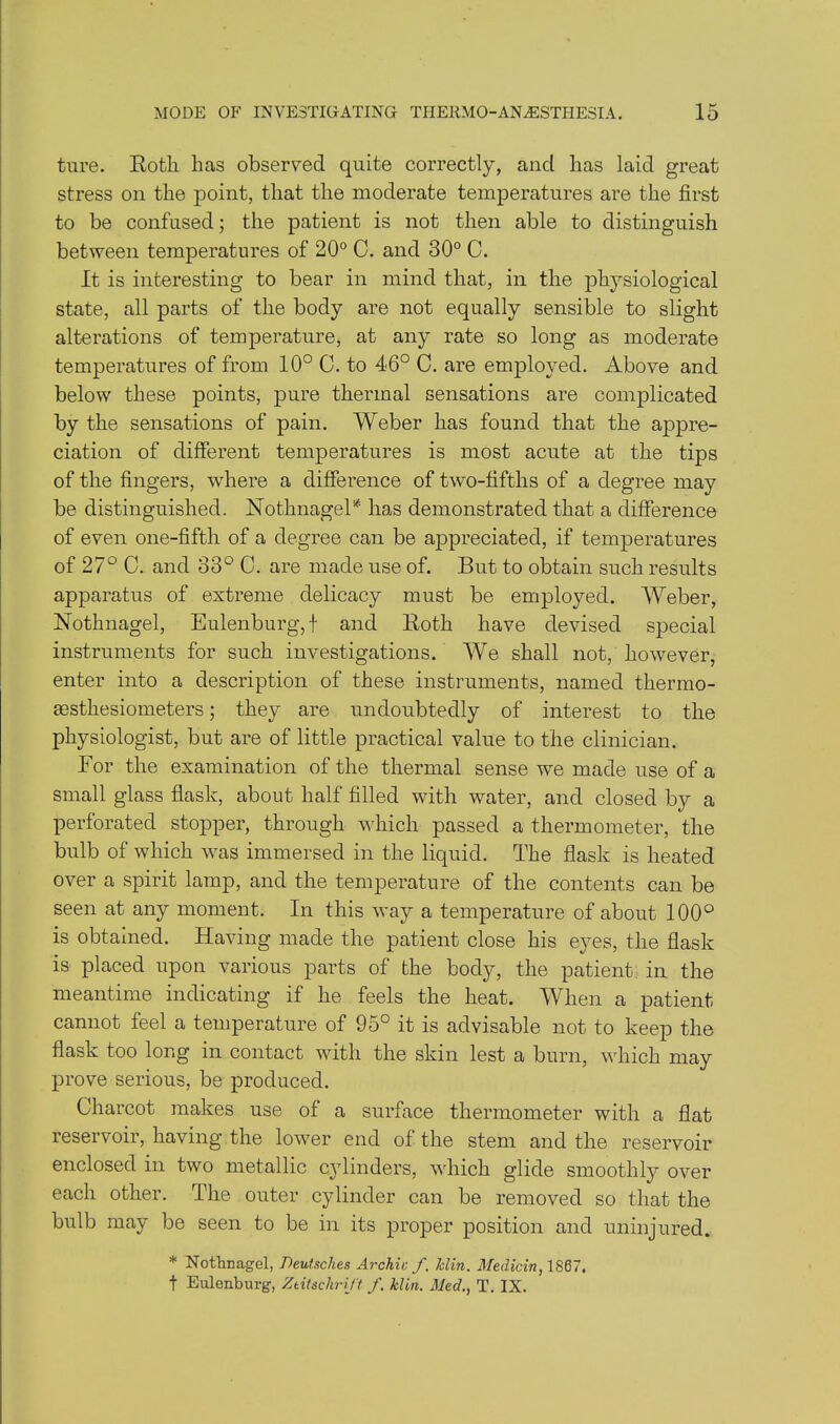 ture. Roth has observed quite correctly, and has laid great stress on the point, that the moderate temperatures are the first to be confused; the patient is not then able to distinguish between temperatures of 20° C. and 30° C. It is interesting to bear in mind that, in the physiological state, all parts of the body are not equally sensible to slight alterations of temperature, at any rate so long as moderate temperatures of from 10° 0. to 46° C. are employed. Above and below these points, pure thermal sensations are complicated by the sensations of pain. Weber has found that the appre- ciation of different temperatures is most acute at the tips of the fingers, where a difference of two-fifths of a degree may be distinguished. Nothnagel* has demonstrated that a difference of even one-fifth of a degree can be appreciated, if temperatures of 27° C. and 33° C. are made use of. But to obtain such results apparatus of extreme delicacy must be employed. Weber, Nothnagel, Eulenburg,f and Roth have devised special instruments for such investigations. We shall not, however, enter into a description of these instruments, named thermo- aesthesiometers; they are undoubtedly of interest to the physiologist, but are of little practical value to the clinician. For the examination of the thermal sense we made use of a small glass flask, about half filled with water, and closed by a perforated stopper, through which passed a thermometer, the bulb of which was immersed in the liquid. The flask is heated over a spirit lamp, and the temperature of the contents can be seen at any moment. In this way a temperature of about 100° is obtained. Having made the patient close his eyes, the flask is placed upon various parts of the body, the patient in the meantime indicating if he feels the heat. When a patient cannot feel a temperature of 95° it is advisable not to keep the flask too long in contact with the skin lest a burn, which may prove serious, be produced. Charcot makes use of a surface thermometer with a flat reservoir, having the lower end of the stem and the reservoir enclosed in two metallic cylinders, which glide smoothly over each other. The outer cylinder can be removed so that the bulb may be seen to be in its proper position and uninjured. * Nothnagel, Deutsches Archie f. Iclin. Medicin, 1867. t Eulenburg, Ztitschrift f. Min. Med., T. IX.