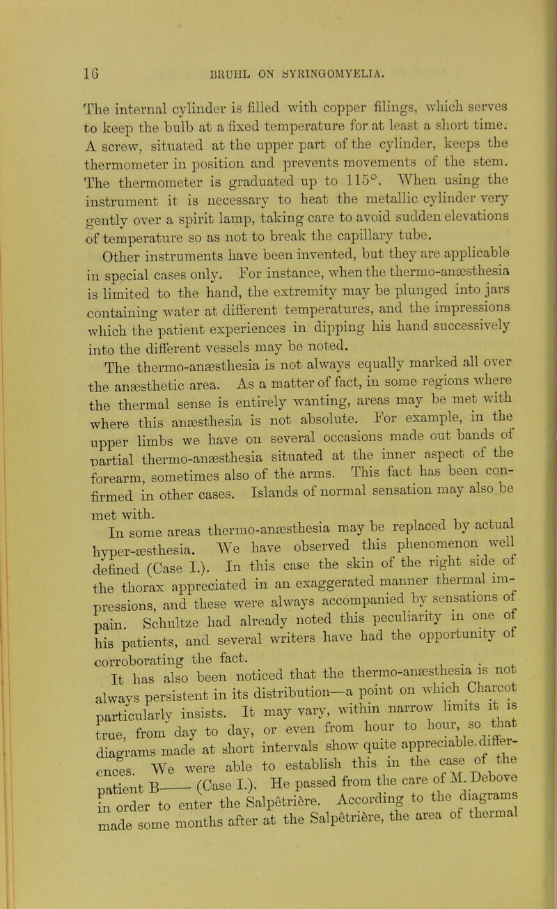 The internal cylinder is filled with copper filings, which serves to keep the bulb at a fixed temperature for at least a short time. A screw, situated at the upper part of the cylinder, keeps the thermometer in position and prevents movements of the stem. The thermometer is graduated up to 115°. A hen using the instrument it is necessary to heat the metallic cylinder very gently over a spirit lamp, taking care to avoid sudden elevations of temperature so as not to break the capillary tube. Other instruments have been invented, but they are applicable in special cases only. For instance, when the thermo-anaesthesia is limited to the hand, the extremity may be plunged into jars containing water at different temperatures, and the impressions which the patient experiences in dipping his hand successively into the different vessels may be noted. The thermo-anaesthesia is not always equally marked all over the anaesthetic area. As a matter of fact, in some regions where the thermal sense is entirely wanting, areas may be met with where this anaesthesia is not absolute. For example, in the upper limbs we have on several occasions made out bands of partial thermo-anaesthesia situated at the inner aspect of the forearm, sometimes also of the arms. This fact, has been con- firmed in other cases. Islands of normal sensation may also be met with. . In some areas thermo-anaesthesia may be replaced by actual hyper-sesthesia. We have observed this phenomenon well defined (Case I.). In this case the skin of the right side of the thorax appreciated in an exaggerated manner thermal im- pressions, and these were always accompanied by sensations of pain. Schultze had already noted this peculiarity m one of his patients, and several writers have had the opportunity of Tt has also been noticed that the thermo-anssthesia is not corroborating the fact.