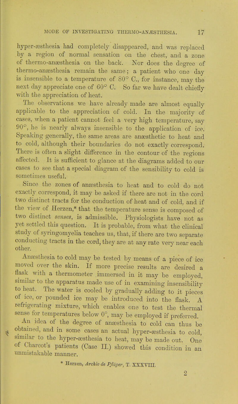 hyper-aestliesia had completely disappeared, and was replaced by a region of normal sensation on the chest, and a zone of thermo-anaesthesia on the back. Nor does the degree of thermo-anaesthesia remain the same; a patient who one day is insensible to a temperature of 80° C., for instance, may the next day appreciate one of 60° C. So far we have dealt chiefly with the appreciation of heat. The observations we have already made are almost equally applicable to the appreciation of cold. In the majority of cases, when a patient cannot feel a very high temperature, say 90°, he is nearly always insensible to the application of ice. Speaking generally, the same areas are anaesthetic to heat and to cold, although their boundaries do not exactly correspond. There is often a slight difference in the contour of the regions affected. It is sufficient to glance at the diagrams added to our cases to see that a special diagram of the sensibility to cold is sometimes useful. Since the zones of anaesthesia to heat and to cold do not exactly correspond, it may be asked if there are not in the cord two distinct tracts for the conduction of heat and of cold, and if the view of Herzen,* that the temperature sense is composed of two distinct senses, is admissible. Physiologists have not as yet settled this question. It is probable, from what the clinical study of syringomyelia teaches us, that, if there are two separate conducting tracts in the cord, they are at any rate very near each other. Anaesthesia to cold may be tested by means of a piece of ice moved over the skin. If more precise results are desired a flask with a thermometer immersed in it may be employed, similar to the apparatus made use of in examining insensibility to heat. The water is cooled by gradually adding to it pieces of ice, or pounded ice may be introduced into the flask. A refrigerating mixture, which enables one to test the thermal sense for temperatures below 0°, may be employed if preferred. An idea of. the degree of anaesthesia to cold can thus be obtained, and in some cases an actual hyper-aestkesia to cold, similar to the hyper-aesthesia to heat, may be made out. One of Charcots patients (Case II.) showed this condition in an unmistakable manner. * Herzen, Archiv de Pfuger, T. XXXVIII. 2