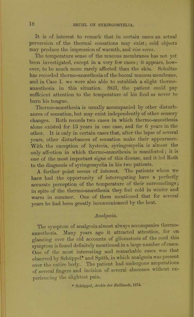 It is of interest to remark that in certain cases an actual perversion of the thermal sensations may exist; cold objects may produce the impression of warmth, and vice versa. The temperature sense of the mucous membranes has not yet been investigated, except in a very few cases; it appears, how- ever, to be much more rarely affected than the skin. Schultze has recorded thermo-ansesthesia of the buccal mucous membrane, and in Case I. we were also able to establish a slight thermo- ansesthesia in this situation. Still, the patient could pay sufficient attention to the temperature of his food as never to burn his tongue. Thermo-ansesthesia is usually accompanied by other disturb- ances of sensation, but may exist independently of other sensory changes. Roth records two cases in which thermo-anaesthesia alone existed for 13 years in one case, and for 6 years in the other. It is only in certain cases that, after the lapse of several years, other disturbances of sensation make their appearance. With the exception of hysteria, syringomyelia is almost the only affection in which thermo-ansesthesia is manifested ; it is one of the most important signs of this disease, and it led Roth to the diagnosis of syringomyelia in his two patients. A further point seems of interest. The patients whom we have had the opportunity of interrogating have a perfectly accurate perception of the temperature of their surroundings; in spite of the thermo-ansesthesia they feel cold in winter and warm in summer. One of them mentioned that for several years he had been greatly inconvenienced by the heat. Analgesia. The symptom of analgesia almost always accompanies thermo- anesthesia. Many years ago it attracted attention, for on glancing over the old accounts of gliomatosis of the cord this symptom is found definitely mentioned in a large number of cases. One of the most interesting and remarkable cases was that observed by Schiippel* and Spath, in which analgesia was present over the entire body. The patient had undergone amputations of several fingers and incision of several abscesses without ex- periencing the slightest pain. * Scliuppel, Archiv der Heilkunde, 1S74.