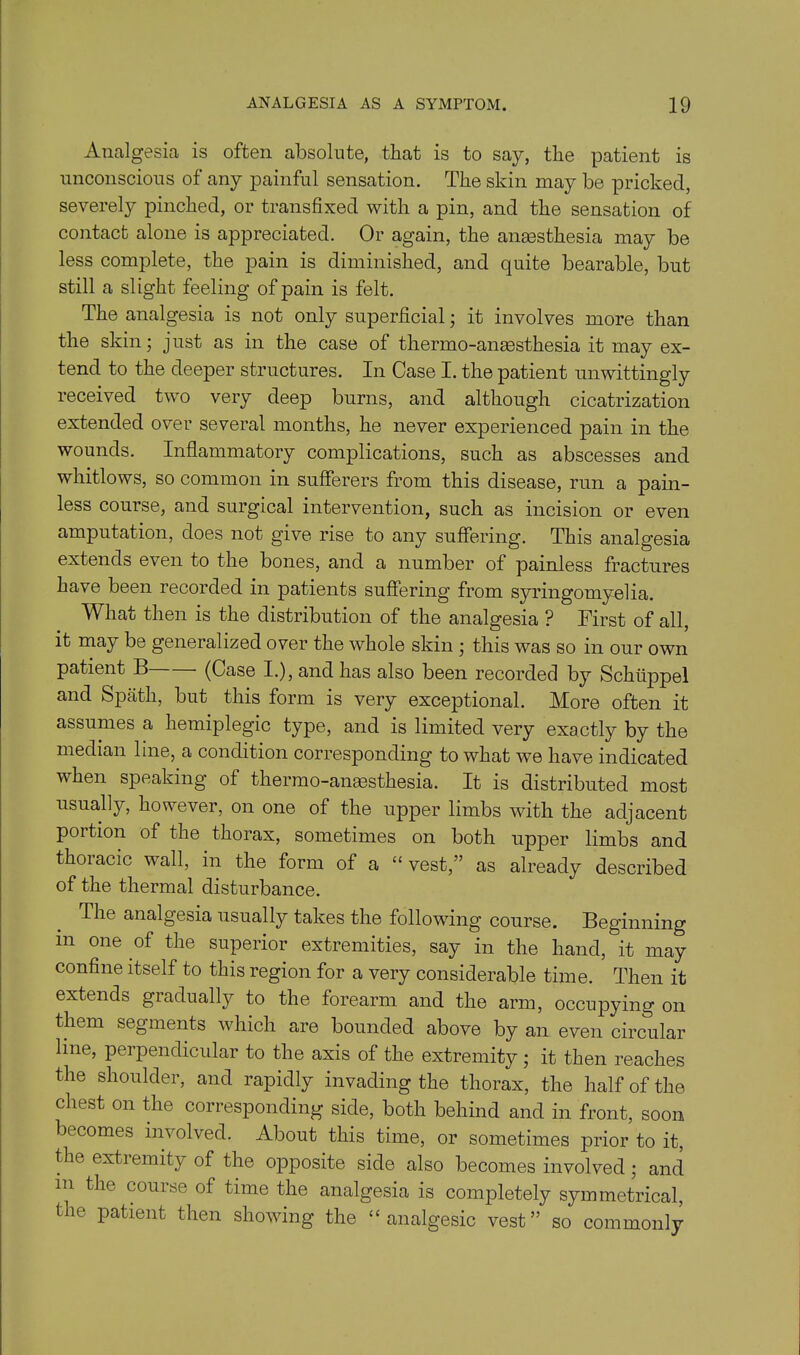 Analgesia is often absolute, that is to say, the patient is unconscious of any painful sensation. The skin may be pricked, severely pinched, or transfixed with a pin, and the sensation of contact alone is appreciated. Or again, the anaesthesia may be less complete, the pain is diminished, and quite bearable, but still a slight feeling of pain is felt. The analgesia is not only superficial; it involves more than the skin; just as in the case of thermo-anesthesia it may ex- tend to the deeper structures. In Case I. the patient unwittingly received two very deep burns, and although cicatrization extended over several months, he never experienced pain in the wounds. Inflammatory complications, such as abscesses and whitlows, so common in sufferers from this disease, run a pain- less course, and surgical intervention, such as incision or even amputation, does not give rise to any suffering. This analgesia extends even to the bones, and a number of painless fractures have been recorded in patients suffering from syringomyelia. What then is the distribution of the analgesia ? First of all, it may be generalized over the whole skin ; this was so in our own patient B (Case I.), and has also been recorded by Schtippel and Spath, but this form is very exceptional. More often it assumes a hemiplegic type, and is limited very exactly by the median line, a condition corresponding to what we have indicated when speaking ot thermo-anesthesia. It is distributed most usually, however, on one of the upper limbs with the adjacent portion of the thorax, sometimes on both upper limbs and thoiacic wall, in the form of a “ vest,” as already described of the thermal disturbance. The analgesia usually takes the following course. Beginning in one of the superior extremities, say in the hand, it may confine itself to this region for a very considerable time. Mien it extends gradually to the forearm and the arm, occupying on them segments which are bounded above by an even circular line, perpendicular to the axis of the extremity; it then reaches the shoulder, and rapidly invading the thorax, the half of the chest on the corresponding side, both behind and in front, soon becomes involved. About this time, or sometimes prior to it, the extremity of the opposite side also becomes involved; and m the course of time the analgesia is completely symmetrical, the patient then showing the “analgesic vest” so commonly