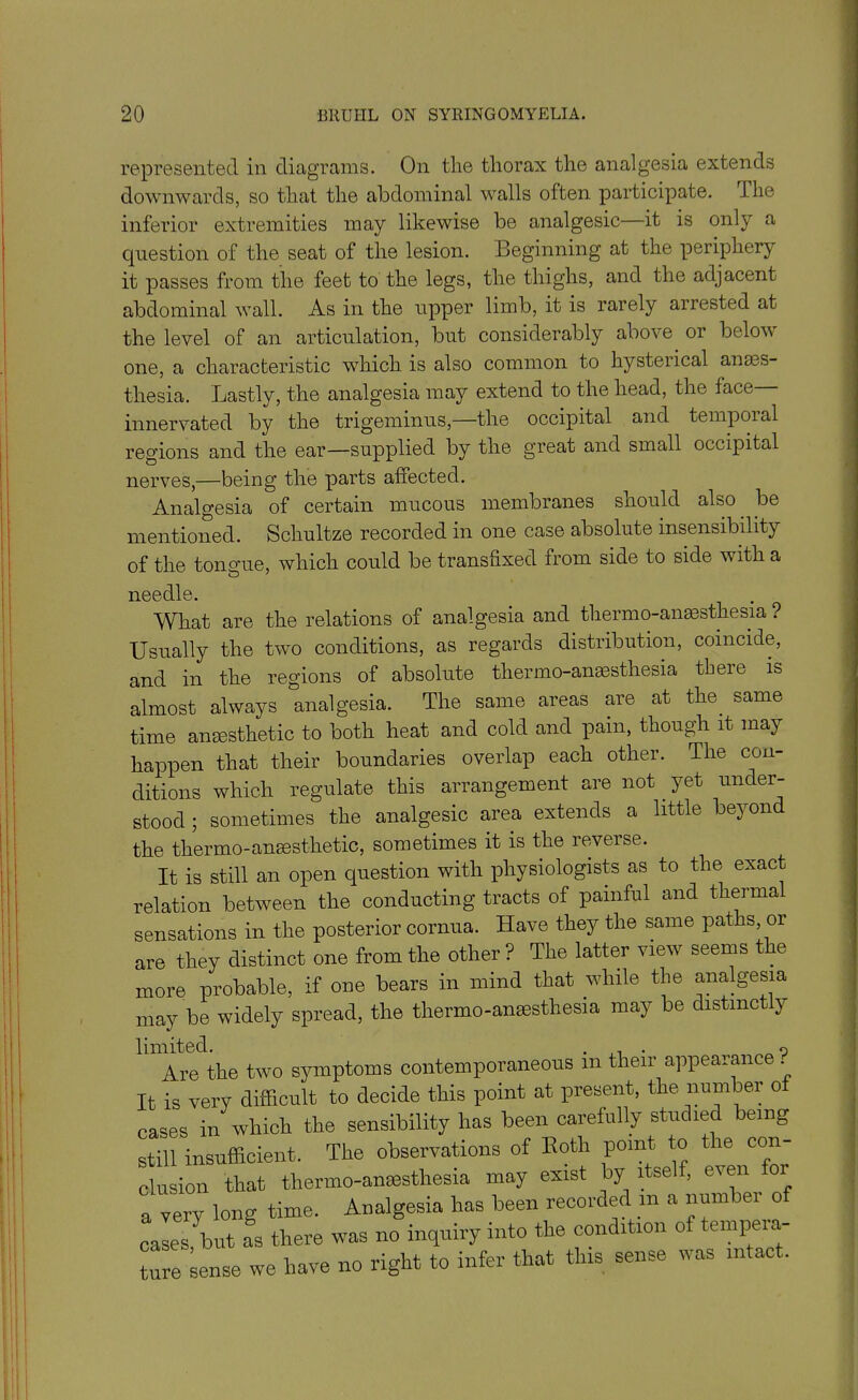 represented in diagrams. On the thorax the analgesia extends downwards, so that the abdominal walls often participate. I he inferior extremities may likewise be analgesic it is only a question of the seat of the lesion. Beginning at the periphery it passes from the feet to the legs, the thighs, and the adjacent abdominal wall. As in the upper limb, it is rarely arrested at the level of an articulation, but considerably abo\e or belov one, a characteristic which is also common to hysterical anass- thesia. Lastly, the analgesia may extend to the head, the face innervated by the trigeminus,—the occipital and temporal regions and the ear—supplied by the great and small occipital nerves,—being the parts affected. Analgesia of certain mucous membranes should also, be mentioned. Scliultze recorded in one case absolute insensibility of the tongue, which cordd be transfixed from side to side with a needle. What are the relations of analgesia and therm o-anassthesia ? Usually the two conditions, as regards distribution, coincide, and in the regions of absolute thermo-anaesthesia there is almost always analgesia. The same areas are at the. same time anaesthetic to both heat and cold and pain, though it may happen that their boundaries overlap each other. The con- ditions which regulate this arrangement are not. yet under- stood ; sometimes the analgesic area extends a little beyond the thermo-anaesthetic, sometimes it is the reverse. It is still an open question with physiologists as to the exact relation between the conducting tracts of painful and thermal sensations in the posterior cornua. Have they the same paths or are they distinct one from the other ? The latter view seems the more probable, if one bears in mind that while the analgesia may be widely spread, the thermo-anaesthesia may be distinct y limited. . ,. . _ 0 Are the two symptoms contemporaneous m their appearanc . It is very difficult to decide this point at present, the number of cases in which the sensibility has been carefully studied being still insufficient. The observations of Both point to the con- clusion that thermo-anaesthesia may exist by itself, even a very long time. Analgesia has been recorded m a number of cases ^ but as there was no inquiry into the condition of tempeia ture sense we have no right to infer that this sense was intact.