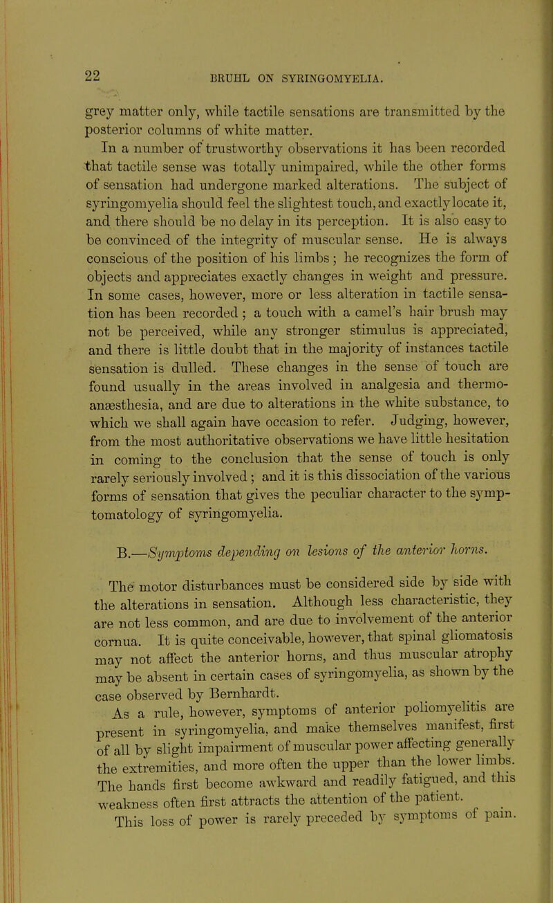 grey matter only, while tactile sensations are transmitted by the posterior columns of white matter. In a number of trustworthy observations it has been recorded that tactile sense was totally unimpaired, while the other forms of sensation had undergone marked alterations. The subject of syringomyelia should feel the slightest touch, and exactly locate it, and there should be no delay in its perception. It is also easy to be convinced of the integrity of muscular sense. He is always conscious of the position of his limbs ; he recognizes the form of objects and appreciates exactly changes in weight and pressure. In some cases, however, more or less alteration in tactile sensa- tion has been recorded ; a touch with a camel’s hair brush may not be perceived, while any stronger stimulus is appreciated, and there is little doubt that in the majority of instances tactile sensation is dulled. These changes in the sense of touch are found usually in the areas involved in analgesia and thermo- anaesthesia, and are due to alterations in the white substance, to which we shall again have occasion to refer. Judging, however, from the most authoritative observations we have little hesitation in coming to the conclusion that the sense oi touch is only rarely seriously involved ; and it is this dissociation of the various forms of sensation that gives the peculiar character to the symp- tomatology of syringomyelia. B.—Symptoms depending on lesions of the anterior horns. The motor disturbances must be considered side by side with the alterations in sensation. Although less characteiistic, they are not less common, and are due to involvement of the anteiioi cornua. It is quite conceivable, however, that spinal gliomatosis may not affect the anterior horns, and thus muscular atrophy may be absent in certain cases of syringomyelia, as shown by the case observed by Bernhardt. As a rule, however, symptoms of anterior poliomyelitis are present in syringomyelia, and make themselves manifest, first of all by slight impairment of muscular power affecting generally the extremities, and more often the upper than the lower limbs. The hands first become awkward and readily fatigued, and this weakness often first attracts the attention of the patient. This loss of power is rarely preceded hv symptoms of pam.