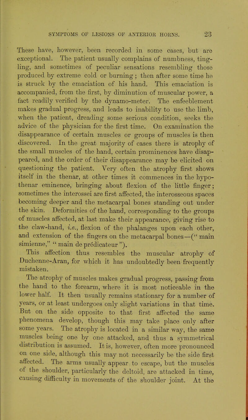 These have, however, been recorded in some cases, but are exceptional. The patient usually complains of numbness, ting- ling, and sometimes of peculiar sensations resembling those produced by extreme cold or burning ; then after some time he is struck by the emaciation of his hand. This emaciation is accompanied, from the first, by diminution of muscular power, a fact readily verified by the d}mamo-meter. The enfeeblement makes gradual progress, and leads to inability to use the limb, when the patient, dreading some serious condition, seeks the advice of the physician for the first time. On examination the disappearance of certain muscles or groups of muscles is then discovered. In the great majority of cases there is atrophy of the small muscles of the hand, certain prominences have disap- peared, and the order of their disappearance may be elicited on questioning the patient. Very often the atrophy first shows itself in the thenar, at other times it commences in the hypo- thenar eminence, bringing about flexion of the little finger; sometimes the interossei are first affected, the interosseous spaces becoming deeper and the metacarpal bones standing out under the skin. Deformities of the hand, corresponding to the groups of muscles affected, at last make their appearance, giving rise to the claw-hand, i.e., flexion of the phalanges upon each other, and extension of the fingers on the metacarpal bones—(“ main simienne,” “ main de predicateur ”). This affection thus resembles the muscular atrophy of Duchenne-Aran, for which it has undoubtedly been frequently mistaken. The atrophy of muscles makes gradual progress, passing from the hand to the forearm, where it is most noticeable in the lower half. It then usually remains stationary for a number of years, or at least undergoes only slight variations in that time. But on the side opposite to that first affected the same phenomena develop, though this may take place only after some years. The atrophy is located in a similar way, the same muscles being one by one attacked, and thus a symmetrical distribution is assumed. It is, however, often more pronounced on one side, although this may not necessarily be the side first affected. The arms usually appear to escape, but the muscles of the shoulder, particularly the deltoid, are attacked in time, causing difficulty in movements of the shoulder joint. At the