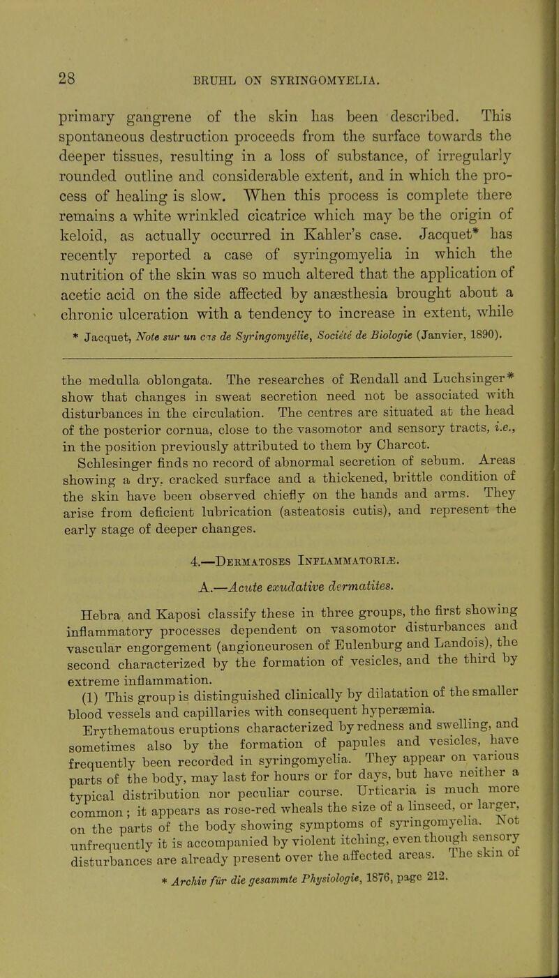 primary gangrene of tlie skin has been described. This spontaneous destruction proceeds from the surface towards the deeper tissues, resulting in a loss of substance, of irregularly rounded outline and considerable extent, and in which the pro- cess of healing is slow. When this process is complete there remains a white wrinkled cicatrice which may be the origin of keloid, as actually occurred in Kahler’s case. Jacquet* has recently reported a case of syringomyelia in which the nutrition of the skin was so much altered that the application of acetic acid on the side affected by anaesthesia brought about a chronic ulceration with a tendency to increase in extent, while * Jacquet, Note sur un cns de Syr ingoing elie, Societe de Biologie (Janvier, 1890). the medulla oblongata. The researches of Kendall and Luchsinger * show that changes in sweat secretion need not be associated with disturbances in the circulation. The centres are situated at the head of the posterior cornua, close to the vasomotor and sensory tracts, i.e., in the position previously attributed to them by Charcot. Schlesinger finds no record of abnormal secretion of sebum. Areas showing a dry, cracked surface and a thickened, brittle condition of the skin have been observed chiefly on the hands and arms. They arise from deficient lubrication (asteatosis cutis), and represent the early stage of deeper changes. 4.—Dermatoses Inelammatorre. A.—Acute exudative dermatites. Hebra and Kaposi classify these in three groups, the first showing inflammatory processes dependent on vasomotor disturbances and vascular engorgement (angioneurosen of Eulenburg and Landois), the second characterized by the formation of vesicles, and the third by extreme inflammation. (1) This group is distinguished clinically by dilatation of thesmallei blood vessels and capillaries with consequent hyperasmia. Erythematous eruptions characterized by redness and swelling, and sometimes also by the formation of papules and vesicles, have frequently been recorded in syringomyelia. They appear on various parts of the body, may last for hours or for days, but have neither a typical distribution nor peculiar course. Urticaria is much moie common ; it appears as rose-red wheals the size of a linseed, or largei, on the parts of the body showing symptoms of syringomyelia. Not unfrequently it is accompanied by violent itching, even though sensory disturbances are already present over the affected areas. Ihe skin o * Archiv fiir die gesammte Physiologie, 1876, page 212.