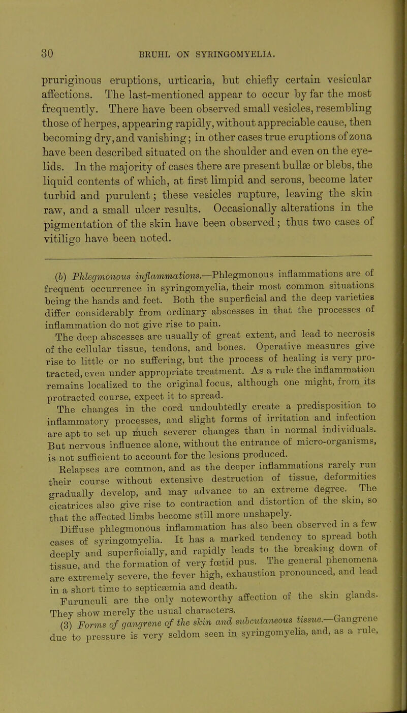 prnriginous eruptions, urticaria, but chiefly certain vesicular affections. The last-mentioned appear to occur by far the most frequently. There have been observed small vesicles, resembling those of herpes, appearing rapidly, without appreciable cause, then becoming dry, and vanishing; in other cases true eruptions of zona have been described situated on the shoulder and even on the eye- lids. In the majority of cases there are present bullae or blebs, the liquid contents of which, at first limpid and serous, become later turbid and purulent; these vesicles rupture, leaving the skin raw, and a small ulcer results. Occasionally alterations in the pigmentation of the skin have been observed ; thus two cases of vitiligo have been noted. O (b) Phlegmonous inflammations.—Phlegmonous inflammations are of frequent occurrence in syringomyelia, their most common situations being the hands and feet. Both the superficial and the deep varieties differ considerably from ordinary abscesses in that the processes of inflammation do not give rise to pain. The deep abscesses are usually of great extent, and lead to necrosis of the cellular tissue, tendons, and bones. Operative measures give rise to little or no suffering, but the process of healing is very pro- tracted, even under appropriate treatment. As a rule the inflammation remains localized to the original focus, although one might, from its protracted course, expect it to spread. The changes in the cord undoubtedly create a predisposition to inflammatory processes, and slight forms of irritation and infection are apt to set up much severer changes than in normal individuals. But nervous influence alone, without the entrance of micro-01 ganisms, is not sufficient to account for the lesions produced. Belapses are common, and as the deeper inflammations rarely run their course without extensive destruction of tissue, deformities gradually develop, and may advance to an extreme degree. . The cicatrices also give rise to contraction and distortion of the skm, so that the affected limbs become still more unshapely. Diffuse phlegmonous inflammation has also been observed in a few cases of syringomyelia. It has a marked tendency to spread both deeply and superficially, and rapidly leads to the breaking down o tissue, and the formation of very foetid pus. The general phenomena are extremely severe, the fever high, exhaustion pronounced, and lead in a short time to septicaunia and death. Furuneuli are the only noteworthy affection of the skm glan s- They show merely the usual characters. (3) Forms of gangrene of the slcin and subcutaneous tissue. Gangrene due to pressure is very seldom seen in syringomyelia, and, as a rule,
