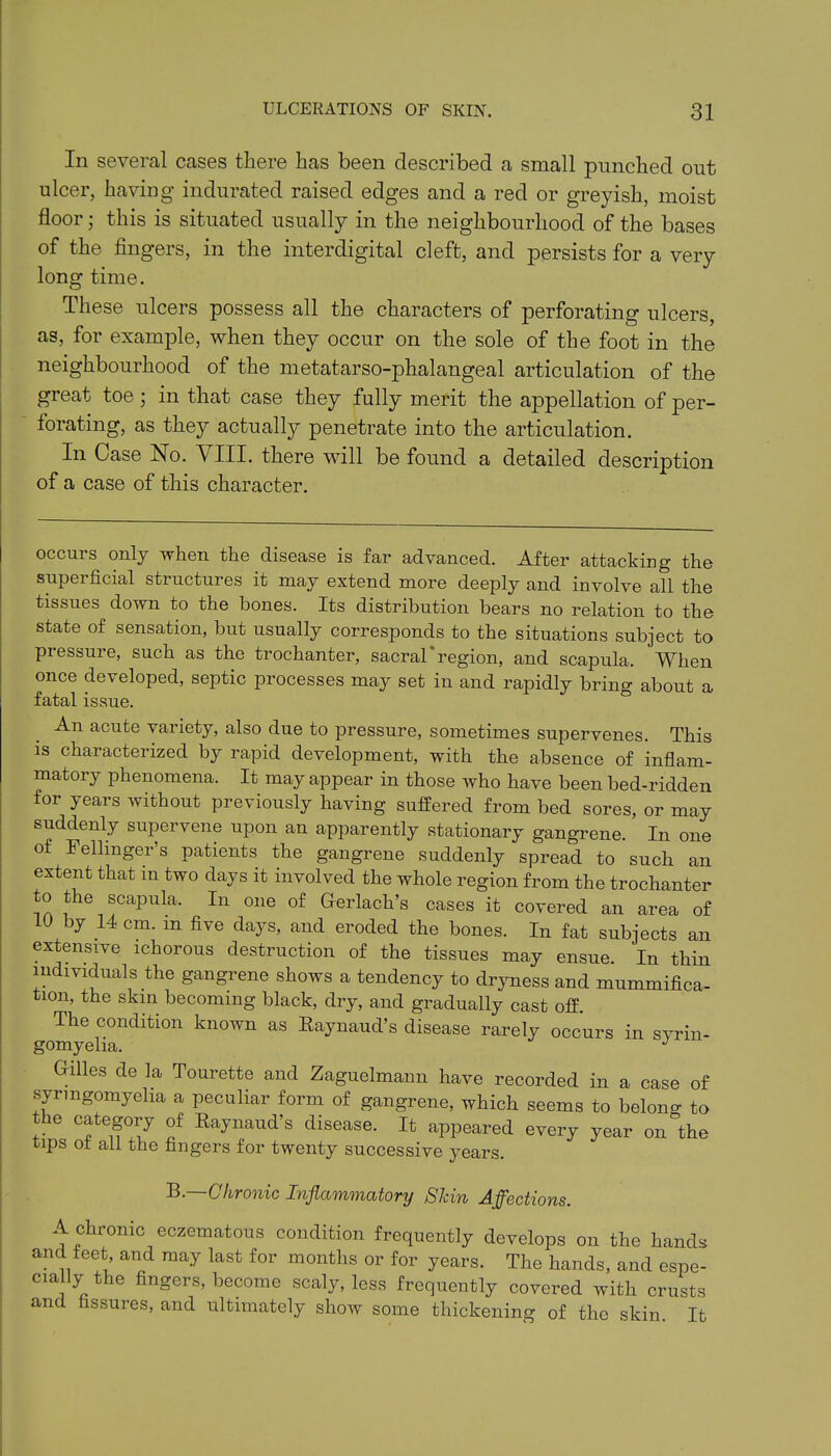 In several cases there has been described a small punched out ulcer, having indurated raised edges and a red or greyish, moist floor; this is situated usually in the neighbourhood of the bases of the fingers, in the interdigital cleft, and persists for a very long time. These ulcers possess all the characters of perforating ulcers, as, for example, when they occur on the sole of the foot in the neighbourhood of the metatarso-phalangeal articulation of the great toe ; in that case they fully merit the appellation of per- forating, as they actual^ penetrate into the articulation. In Case No. VIII. there will be found a detailed description of a case of this character. occurs only when the disease is far advanced. After attacking the superficial structures it may extend more deeply and involve all the tissues down to the bones. Its distribution bears no relation to the state of sensation, but usually corresponds to the situations subject to pressure, such as the trochanter, sacral*region, and scapula. When once developed, septic processes may set in and rapidly bring about a fatal issue. An acute variety, also due to pressure, sometimes supervenes. This is characterized by rapid development, with the absence of inflam- matory phenomena. It may appear in those who have been bed-ridden for years without previously having suffered from bed sores, or may suddenly supervene upon an apparently stationary gangrene. In one of Fellmger’s patients the gangrene suddenly spread to such an extent that m two days it involved the whole region from the trochanter to the scapula. In one of Gerlach’s cases it covered an area of 10 by 14 cm. m five days, and eroded the bones. In fat subjects an extensive ichorous destruction of the tissues may ensue In thin individuals the gangrene shows a tendency to dryness and mummifica- tion, the skin becoming black, dry, and gradually cast off. The condition known as Eaynaud’s disease rarely occurs in svrin- gomyelia. J Grilles de la Tourette and Zaguelmann have recorded in a case of syringomyelia a peculiar form of gangrene, which seems to belong to the category of Raynaud’s disease. It appeared every year on the tips ot ail the fingers for twenty successive years. B.—Chronic Inflammatory Skin Affections. A chronic eczematous condition frequently develops on the hands and feet and may last for months or for years. The hands, and espe- cially the fingers, become scaly, less frequently covered with crusts and fissures, and ultimately show some thickening of the skin. It