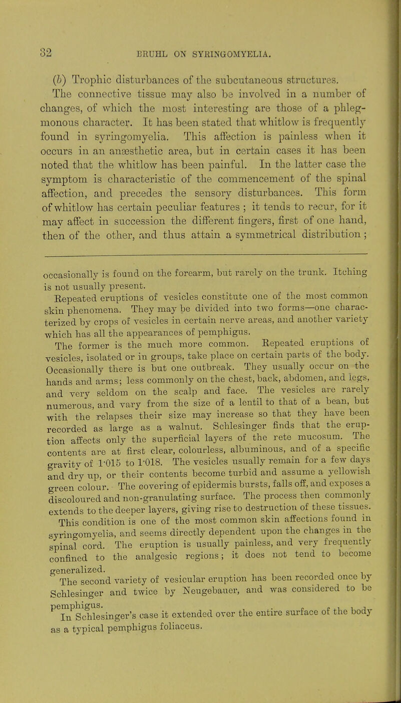 (&) Trophic disturbances of the subcutaneous structures. The connective tissue may also be involved in a number of changes, of which the most interesting are those of a phleg- monous character. It has been stated that whitlow is frequently found in syringomyelia. This affection is painless when it occurs in an ansesthetic area, but in certain cases it has been noted that the whitlow has been painful. In the latter case the symptom is characteristic of the commencement of the spinal affection, and precedes the sensory disturbances. This form of whitlow has certain peculiar features ; it tends to recur, for it may affect in succession the different fingers, first of one hand, then of the other, and thus attain a symmetrical distribution ; occasionally is found on the forearm, hut rarely on the trunk. Itching is not usually present. Repeated eruptions of vesicles constitute one of the most common skin phenomena. They may be divided into two forms—one charac- terized by crops of vesicles in certain nerve areas, and another variety which has all the appearances of pemphigus. The former is the much more common. Repeated eruptions of vesicles, isolated or in groups, take place on certain parts of the body. Occasionally there is but one outbreak. They usually occur on the hands and arms; less commonly on the chest, back, abdomen, and legs, and very seldom on the scalp and face. The vesicles are rarely numerous, and vary from the size of a lentil to that of a bean, but with the relapses their size may increase so that they have been recorded as large as a walnut. Schlesinger finds that the erup- tion affects oxdy the superficial layers of the rete mucosum. The contents are at first clear, colourless, albuminous, and of a specific gravity of 1-015 to T018. The vesicles usually remain for a few days and dry up, or their contents become turbid and assume a yellowish green colour. The covering of epidermis bursts, falls off, and exposes a discoloured and non-granulating surface. The process then commonly extends to the deeper layers, giving rise to destruction of these tissues.  This condition is one of the most common skin affections found in syringomyelia, and seems directly dependent upon the changes in the spinal cord. The eruption is usually painless, and very frequently confined to the analgesic regions; it does not tend to become generalized. The second variety of vesicular eruption has been recorded once by Schlesinger and twice by Neugebauer, and was considered to be P In^Schle singer’s case it extended over the entire surface of the body as a typical pemphigus foliaceus.