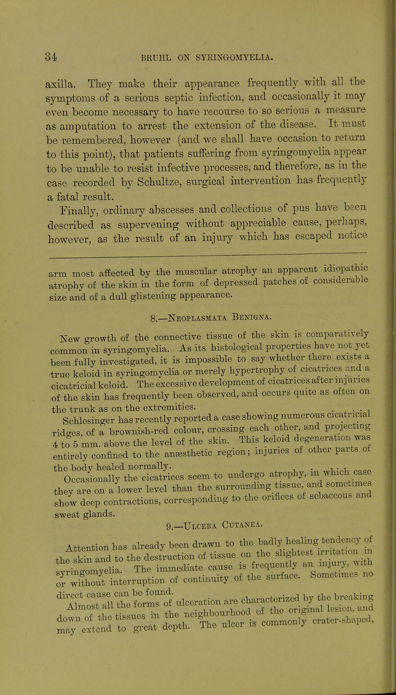 axilla. They make their appearance frequently with all the symptoms of a serious septic infection, and occasionally it may even become necessary to have recourse to so serious a measure as amputation to arrest the extension of the disease. It must be remembered, however (and we shall have occasion to return to this point), that patients suffering from syringomyelia appear to be unable to resist infective processes, and therefore, as in the case recorded by Schultze, surgical intervention has frequently a fatal result. Finally, ordinary abscesses and collections of pus have been described as supervening without appreciable cause, perhaps, however, as the result of an injury which has escaped notice arm most affected by the muscular atrophy an apparent idiopathic atrophy of the skin in the form of depressed patches of considerable size and of a dull glistening appearance. New growth of the connective tissue of the skin is comparatively common in syringomyelia. As its histological properties have not yet been fully investigated, it is impossible to say whether there exists a true keloid in syringomyelia or merely hypertrophy of cicatrices and a cicatricial keloid. The excessive development of cicatrices after injuries of the skin has frequently been observed, and occurs quite as often on 8.—Neoplasmata Benigna. +l-» ^ 4-T»nnIr q o mi 4*.Vi A pyfiVftTnitlGS# they are on a lower level tnan show deep contractions, corres sweat glands. 9.—Ulcera Cutanea.