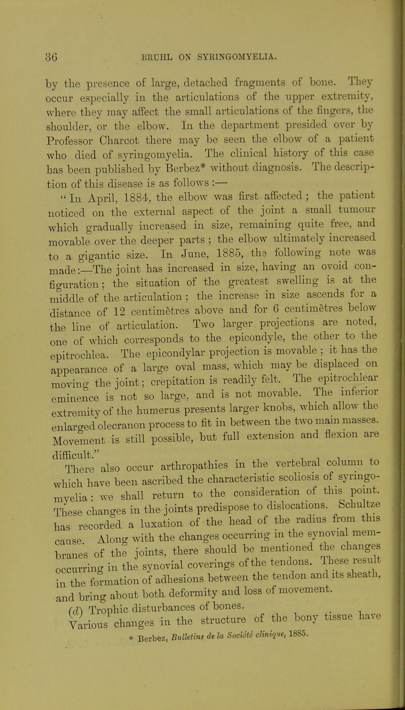 by the presence of large, detached fragments of bone. They occur especially in the articulations of the upper extremity, where they may affect the small articulations of the fingers, the shoulder, or the elbow. In the department presided over by Professor Charcot there may be seen the elbow of a patient who died of syringomyelia. The clinical history of this case has been published by Berbez* without diagnosis. The descrip- tion of this disease is as follows :— “In April, 1884, the elbow was first affected; the patient noticed on the external aspect of the joint a small tumour which gradually increased in size, remaining quite free, and movable over the deeper parts ; the elbow ultimately increased to a gigantic size. In June, 1885, the following note was made:—The joint has increased in size, having an ovoid con- figuration; the situation of the greatest swelling is at the middle of the articulation ; the increase in size ascends for a distance of 12 centimetres above and for 6 centimetres below the line of articulation. Two larger projections are noted, one of which corresponds to the epicondyle, the other to the epitrochiea. The epicondylar projection is movable ; it has the appearance of a large oval mass, which may be displaced on moving the joint; crepitation is readily felt. The epitrochlear eminence is not so large, and is not movable. The inferior extremity of the humerus presents larger knobs, which allow the enlarged olecranon process to fit in between the two mam masses. Movement is still possible, but full extension and flexion are difficult.” .. +iii m There also occur arthropathies m the vertebral column to which have been ascribed the characteristic scoliosis of syringo- myelia : we shall return to the consideration of this point. These changes in the joints predispose to dislocations. Schultze has recorded a luxation of the head of the radius from this muse Along with the changes occurring m the synovial mem branes of the joints, there should be mentioned the changes occurring in the synovial coverings of the tendons. These resm in the formation of adhesions between the tendon and its sheaf i, and bring about both deformity and loss of movement. (fi\ Trophic disturbances of bones. . Various changes in the structure of the bony tissue have * Berbez, Bulletins dela Societe clinique, 18S5.