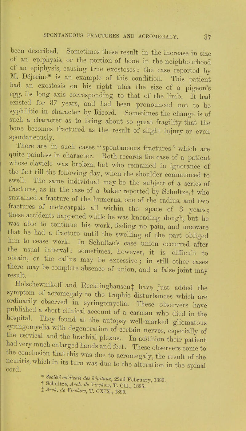 been described. Sometimes these result in the increase in size of an epiphysis, or the portion of bone in the neighbourhood of an epiphysis, causing true exostoses; the case reported by M. Dejerine* is an example of this condition. This patient had an exostosis on his right ulna the size of a pigeon’s egg, its long axis corresponding to that of the limb. It had existed for o/ years, and had been pronounced not to be syphilitic in character by Ricord. Sometimes the change is of such a character as to bring about so great fragility that the bone becomes fractured as the result of slight injury or even spontaneously. There are in such cases ££ spontaneous fractures ” which are quite painless in character. Roth records the case of a patient whose clavicle was broken, but who remained in ignorance of the fact till the following day, when the shoulder commenced to swell. The same individual may be the subject of a series of fractures, as in the case of a baker reported by Schultze, t who sustained a fracture of the humerus, one of the radius, and two fractures of metacarpals all within the space of 3 years; these accidents happened while he was kneading dough, but he was able to continue his work, feeling no pain, and unaware that he had a fracture until the swelling of the part obliged him to cease work. In Schultze’s case union occurred after the usual interval; sometimes, however, it is difficult to obtain, or the callus may be excessive; in still other cases there may be complete absence of union, and a false joint may Holschewmkoff and Recklinghausen J have just added the symptom of acromegaly to the trophic disturbances which are ordinarily observed, in syringomyelia. These observers have published a short clinical account of a carman who died in the ospital. They found at the autopsy well-marked gliomatous syringomyelia with degeneration of certain nerves, especially of the cervical and the brachial plexus. In addition their patient had very much enlarged hands and feet. These observers come to the conclusion that this was due to acromegaly, the result of the neuii is, w ic 1 m its turn was due to the alteration in the spinal cord. x * S°c*ele medicale des hupitciux, 22nd February, 1889. t Schultze, Arch, de Virchow, T. CII. 1885 + Arch■ de Virchow, T. CXIX., 1890.
