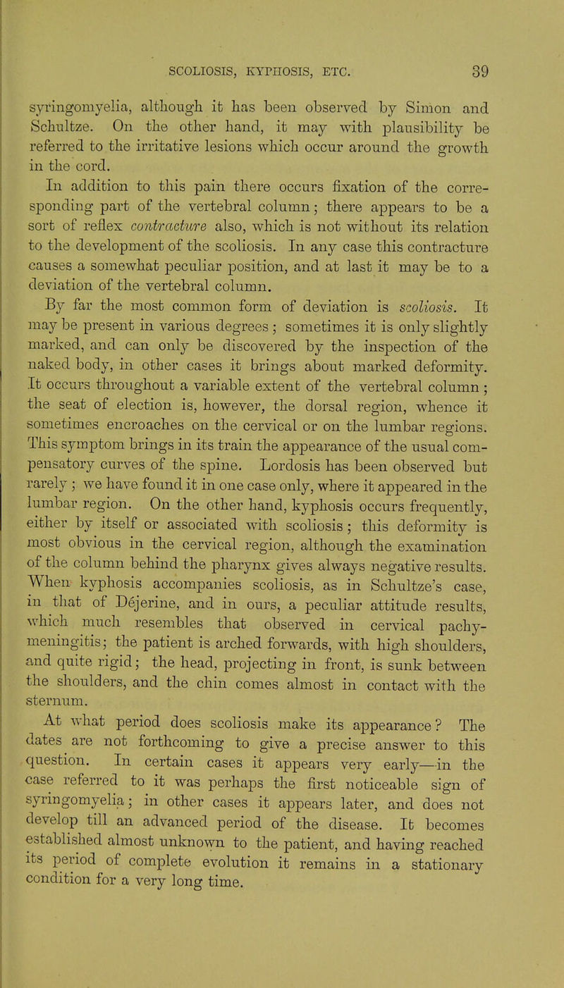 syringomyelia, although it has been observed by Simon and Schnltze. On the other hand, it may with plausibility be referred to the irritative lesions which occur around the growth in the cord. In addition to this pain there occurs fixation of the corre- sponding part of the vertebral column; there appears to be a sort of reflex contracture also, which is not without its relation to the development of the scoliosis. In any case this contracture causes a somewhat peculiar position, and at last it may be to a deviation of the vertebral column. By far the most common form of deviation is scoliosis. It ma}^ be present in various degrees ; sometimes it is only slightly marked, and can only be discovered by the inspection of the naked body, in other cases it brings about marked deformity. It occurs throughout a variable extent of the vertebral column ; the seat of election is, however, the dorsal region, whence it sometimes encroaches on the cervical or on the lumbar regions. This symptom brings in its train the appearance of the usual com- pensatory curves of the spine. Lordosis has been observed but rarely ; we have found it in one case only, where it appeared in the lumbar region. On the other hand, kyphosis occurs frequently, either by itself or associated with scoliosis; this deformity is most obvious in the cervical region, although the examination of the column behind the pharynx gives always negative results. When kyphosis accompanies scoliosis, as in Schultze’s case, in that of Dejerine, and in ours, a peculiar attitude results, which much resembles that observed in cervical pachy- meningitis’ the patient is arched forwards, with high shoulders, and quite rigid; the head, projecting in front, is sunk between the shoulders, and the chin comes almost in contact with the sternum. At v hat period does scoliosis make its appearance ? The dates are not forthcoming to give a precise answer to this question. In certain cases it appears very early—in the case referred to it was perhaps the first noticeable sign of syringomyelia; in other cases it appears later, and does not develop till an advanced period of the disease. It becomes established almost unknown to the patient, and having reached its period of complete evolution it remains in a stationary condition for a very long time.