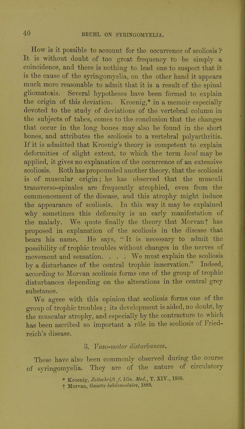 How is it possible to account for the occurrence of scoliosis ? It is without doubt of too great frequency to be simply a coincidence, and there is nothing to lead one to suspect that it is the cause of the syringomyelia, on the other hand it appears much more reasonable to admit that it is a result of the spinal gliomatosis. Several hypotheses have been formed to explain the origin of this deviation. Kroenig,* in a memoir especially devoted to the study of deviations of the vertebral column in the subjects of tabes, comes to the conclusion that the changes that occur in the long bones may also be found in the short bones, and attributes the scoliosis to a vertebral polyarthritis. If it is admitted that Kroenig’s theory is competent to explain deformities of slight extent, to which the term local may be applied, it gives no explanation of the occurrence of an extensive scoliosis. Roth has propounded another theory, that the scoliosis is of muscular origin; he has observed that the musculi transverso-spinales are frequently atrophied, even from the commencement of the disease, and this atrophy might induce the appearance of scoliosis. In this way it may be explained why sometimes this deformity is an early manifestation of the malady. We quote finally the theory that Morvanf has proposed in explanation of the scoliosis in the disease that bears his name. He says, “It is necessary to admit tne possibility of trophic troubles without changes in the nerves of movement and sensation. . . . We must explain the scoliosis by a disturbance of the central trophic innervation.” Indeed, according to Morvan scoliosis forms one of the group of trophic disturbances depending on the alterations in the central grey substance. We agree with this opinion that scoliosis forms one of the group of trophic troubles ; its development is aided, no doubt, by the muscular atrophy, and especially by the contracture to which has been ascribed so important a role in the scoliosis of I ried- reich’s disease. 3. Vaso-motor disturbances. These have also been commonly observed during the course of syringomyelia. They are of the nature of circulatoiy * Kroenig-, Zeitsclirift f. Jclin. Med., T. XIV., 18S8. f Morvan, Gazette hebdomadaire, 1889.