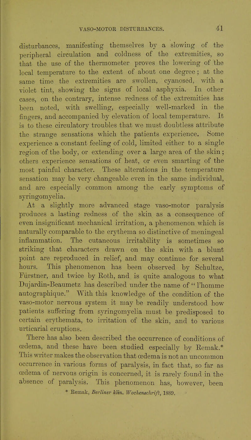 disturbances, manifesting themselves by a slowing of the peripheral circulation and coldness of the extremities, so that the use of the thermometer proves the lowering of the local temperature to the extent of about one degree ; at the same time the extremities are swollen, cyanosed, with a violet tint, showing the signs of local asphyxia. In other cases, on the contrary, intense redness of the extremities has been noted, with swelling, especially well-marked in the fingers, and accompanied by elevation of local temperature. It is to these circulatory troubles that we must doubtless attribute the strange sensations which the patients experience. Some experience a constant feeling of cold, limited either to a single region of the body, or extending over a large area of the skin; others experience sensations of heat, or even smarting of the most painful character. These alterations in the temperature sensation may be very changeable even in the same individual, and are especially common among the early symptoms of syringomyelia. At a slightly more advanced stage vaso-motor paralysis produces a lasting redness of the skin as a consequence of even insignificant mechanical irritation, a phenomenon which is naturally comparable to the erythema so distinctive of meningeal inflammation. The cutaneous irritability is sometimes so striking that characters drawn on the skin with a blunt point are reproduced in relief, and may continue for several hours. This phenomenon has been observed by Schultze, Fiirstner, and twice by Roth, and is quite analogous to what Dujardin-Beaumetz has described under the name of “ l’homme autographique.” With this knowledge of the condition of the vaso-motor nervous system it may be readily understood how patients suffering from syringomyelia must be predisposed to certain erythemata, to irritation of the skin, and to various urticarial eruptions. There has also been described the occurrence of conditions of oedema, and these have been studied especially by Remak.* I his writer makes the observation that oedema is not an uncommon occurrence in various forms of paralysis, in fact that, so far as oedema of nervous origin is concerned, it is rarely found in the absence of paralysis. This phenomenon has, however, been * Remak, Berliner klin. Wochenschrift, 1889.