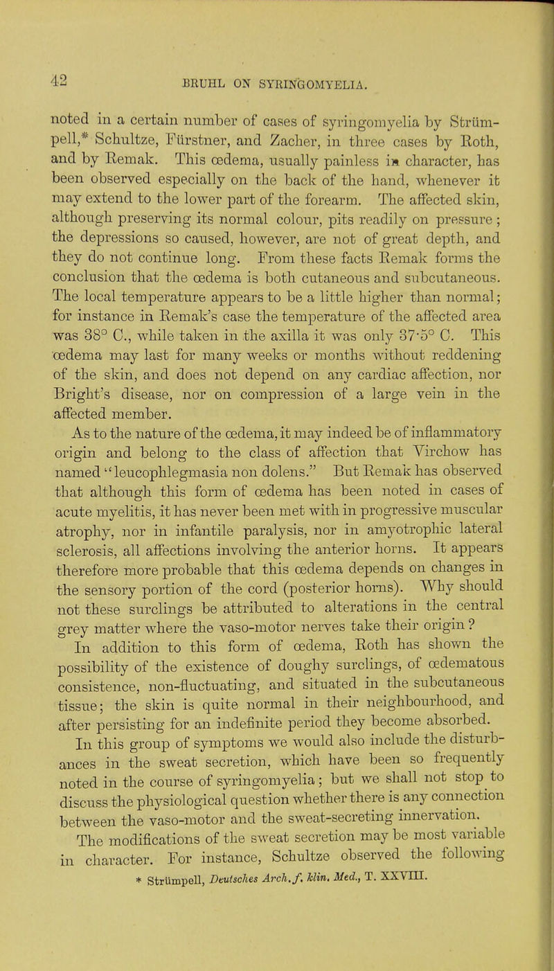 noted in a certain number of cases of syringomyelia by Striim- pell/' Schultze, Ftirstner, and Zacher, in three cases by Roth, and by Remak. This oedema, usually painless in character, has been observed especially on the back of the hand, whenever it may extend to the lower part of the forearm. The affected skin, although preserving its normal colour, pits readily on pressure ; the depressions so caused, however, are not of great depth, and they do not continue long. From these facts Remak forms the conclusion that the oedema is both cutaneous and subcutaneous. The local temperature appears to be a little higher than normal; for instance in Remak’s case the temperature of the affected area was 38° C., while taken in the axilla it was only 37'5° C. This oedema may last for many weeks or months without reddening of the skin, and does not depend on any cardiac affection, nor Bright’s disease, nor on compression of a large vein in the affected member. As to the nature of the oedema, it may indeed be of inflammatory origin and belong to the class of affection that Virchow has named “ leucophlegmasia non dolens.” But Remak has observed that although this form of oedema has been noted in cases of acute myelitis, it has never been met with in progressive muscular atrophy, nor in infantile paralysis, nor in amyotrophic lateral sclerosis, all affections involving the anterior horns. It appears therefore more probable that this oedema depends on changes in the sensory portion of the cord (posterior horns). Why should not these surclings be attributed to alterations in the central grey matter where the vaso-motor nerves take their origin ? In addition to this form of oedema, Roth has shown the possibility of the existence of doughy surclings, of cedematous consistence, non-fluctuating, and situated in the subcutaneous tissue; the skin is quite normal in their neighbourhood, and after persisting for an indefinite period they become absorbed. In this group of symptoms we would also include the disturb- ances in the sweat secretion, which have been so frequently noted in the course of syringomyelia; but we shall not stop to discuss the physiological question whether there is any connection between the vaso-motor and the sweat-secreting innervation. The modifications of the sweat secretion may be most variable in character. For instance, Schultze observed the following * Striimpell, Deutsches Arch.J% Jclin. 31ccl., T. XX\ III.