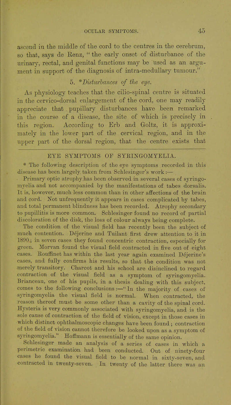 ascend in the middle of the cord to the centres in the cerebrum, so that, says de Renz, “ the early onset of disturbance of the urinary, rectal, and genital functions may be used as an argu- ment in support of the diagnosis of intra-medullary tumour.” 5. * *Disturbances of the eye. As physiology teaches that the cilio-spinal centre is situated in the cervico-dorsal enlargement of the cord, one may readily appreciate that pupillary disturbances have been remarked in the course of a disease, the site of which is precisely in this region. According to Erb and Goltz, it is approxi- mately in the lower part of the cervical region, and in the upper part of the dorsal region, that the centre exists that EYE SYMPTOMS OF SYRINGOMYELIA. * The following descrijffion of the eye symptoms recorded in this disease has been largely taken from Schlesinger’s work:— Primary optic atrophy has been observed in several cases of syringo- myelia and not accompanied by the manifestations of tabes dorsalis. It is, however, much less common than in other affections of the brain and cord. Not unfrequently it appears in cases complicated by tabes, and total permanent blindness has been recorded. Atrophy secondary to pupillitis is more common. Scblesinger found no record of partial discoloration of the disk, the loss of colour always being complete. The condition of the visual field has recently been the subject of much contention. Dejerine and Tuilant first drew attention to it in 1890 .; in seven cases they found concentric contraction, especially for green. Morvan found the visual field contracted in five out of eight cases. Rouffinet has within the last year again examined Dejerine’s cases, and fully confirms his results, so that the condition was not merely transitory. Charcot and his school are disinclined to regard contraction of the visual field as a symptom of syringomyelia. Brianceau, one of his pupils, in a thesis dealing with this subject, comes to the following conclusions:—“ In the majority of cases of syringomyelia the visual field is normal. When contracted, the reason thereof must be some other than a cavity of the spinal cord. Hysteria is very commonly associated with syringomyelia, and is the sole cause of contraction of the field of vision, except in those cases in which distinct ophthalmoscopic changes have been found ; contraction of the field of vision cannot therefore be looked upon as a symptom of syringomyelia. Hoffmann is essentially of the same opinion. fechlesinger made an analysis of a series of cases in which a perimetric examination had been conducted. Out of ninety-four cases he found the visual field to be normal in sixty-seven, and contracted in twenty-seven. In twenty of the latter there was an