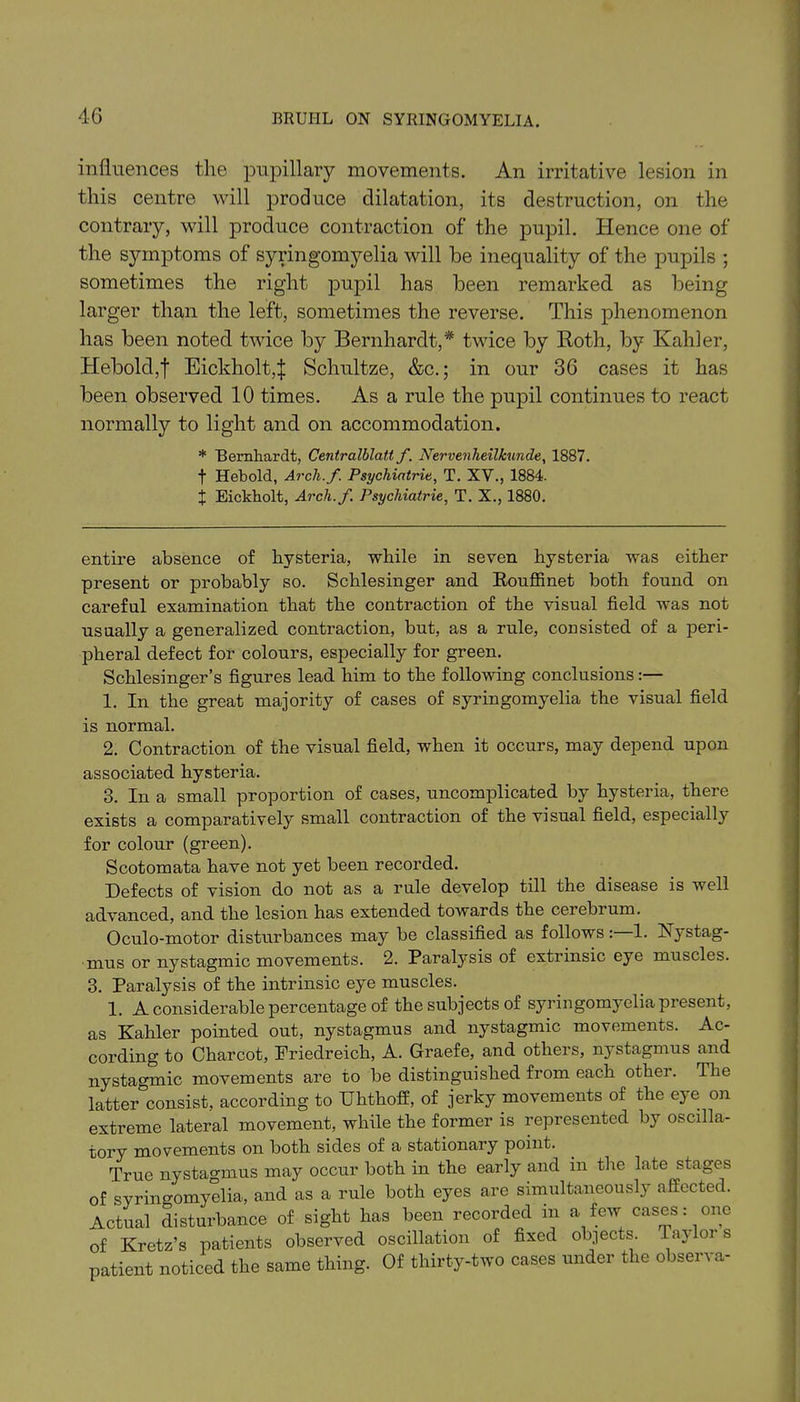 influences the pupillary movements. An irritative lesion in this centre will produce dilatation, its destruction, on the contrary, will produce contraction of the pupil. Hence one of the symptoms of syringomyelia will be inequality of the pupils ; sometimes the right pupil has been remarked as being larger than the left, sometimes the reverse. This phenomenon has been noted twice by Bernhardt,* twice by Roth, by Kahler, Hebold,| Eickholt,! Schultze, &c.; in our 36 cases it has been observed 10 times. As a rule the pupil continues to react normally to light and on accommodation. * Bernhardt, Centralblatt f. Nervenheilkunde, 1887. t Heboid, Arch.f Psychiatric, T. XV., 1884. X Eickholt, Arch.f. Psychiatric, T. X., 1880. entire absence of hysteria, while in seven hysteria was either present or probably so. Schlesinger and Rouffinet both found on careful examination that the contraction of the visual field was not usually a generalized contraction, but, as a rule, consisted of a peri- pheral defect for colours, especially for green. Schlesinger’s figures lead him to the following conclusions:— 1. In the great majority of cases of syringomyelia the visual field is normal. 2. Contraction of the visual field, when it occurs, may depend upon associated hysteria. 3. In a small proportion of cases, uncomplicated by hysteria, there exists a comparatively small contraction of the visual field, especially for colour (green). Scotomata have not yet been recorded. Defects of vision do not as a rule develop till the disease is well advanced, and the lesion has extended towards the cerebrum. Oculo-motor disturbances may be classified as follows: 1. hystag- mus or nystagmic movements. 2. Paralysis of extrinsic eye muscles. 3. Paralysis of the intrinsic eye muscles. 1. A considerable percentage of the subjects of syringomyelia present, as Kahler pointed out, nystagmus and nystagmic movements. Ac- cording to Charcot, Friedreich, A. Graefe, and others, nystagmus and nystagmic movements are to be distinguished from each other. The latter consist, according to Uhthoff, of jerky movements of the eye on extreme lateral movement, while the former is represented by oscilla- tory movements on both sides of a stationary point. True nystagmus may occur both in the early and in the late stages of syringomyelia, and as a rule both eyes are simultaneously affected. Actual disturbance of sight has been recorded in a few cases: one of Kretz’s patients observed oscillation of fixed objects. Taj oi s patient noticed the same thing. Of thirty-two cases under the observa-