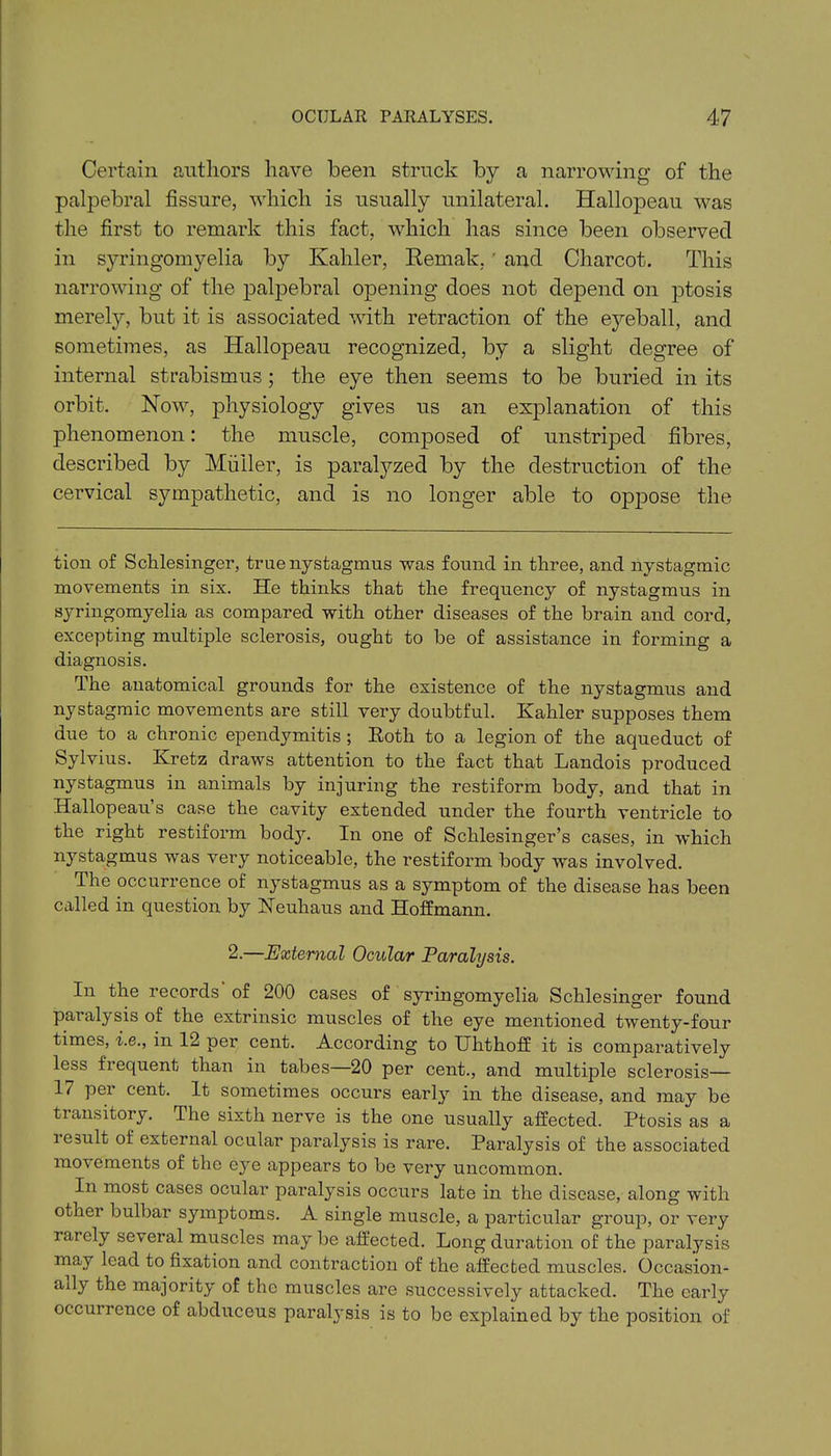 Certain authors have been struck by a narrowing of the palpebral fissure, which is usually unilateral. Hallopeau was the first to remark this fact, which has since been observed in syringomyelia by Kahler, Remak,' and Charcot. This narrowing of the palpebral opening does not depend on ptosis merely, but it is associated with retraction of the eyeball, and sometimes, as Hallopeau recognized, by a slight degree of internal strabismus ; the eye then seems to be buried in its orbit. Now, physiology gives us an explanation of this phenomenon: the muscle, composed of unstriped fibres, described by Miiiler, is paratyzed by the destruction of the cervical sympathetic, and is no longer able to oppose the tion of Scklesinger, true nystagmus was found in three, and nystagmic movements in six. He thinks that the frequency of nystagmus in syringomyelia as compared with other diseases of the brain and cord, excepting multiple sclerosis, ought to be of assistance in forming a diagnosis. The anatomical grounds for the existence of the nystagmus and nystagmic movements are still very doubtful. Kahler supposes them due to a chronic ependymitis ; Roth to a legion of the aqueduct of Sylvius. Kretz draws attention to the fact that Landois produced nystagmus in animals by injuring the restiform body, and that in Hallopeau’s case the cavity extended under the fourth ventricle to the right restiform body. In one of Schlesinger’s cases, in which nystagmus was very noticeable, the restiform body was involved. The occurrence of nystagmus as a symptom of the disease has been called in question by Neuhaus and Hoffmann. 2.—External Ocular Paralysis. In the records of 200 cases of syringomyelia Schlesinger found paralysis of the extrinsic muscles of the eye mentioned twenty-four times, i.e., in 12 per cent. According to IThthoff it is comparatively less frequent than in tabes—20 per cent., and multiple sclerosis— 17 per cent. It sometimes occurs early in the disease, and may be transitory. The sixth nerve is the one usually affected. Ptosis as a ie3ult of external ocular paralysis is rare. Paralysis of the associated movements of the eye appears to be very uncommon. In most cases ocular paralysis occurs late in the disease, along with other bulbar symptoms. A single muscle, a particular group, or very rarely several muscles may be affected. Long duration of the paralysis may lead to fixation and contraction of the affected muscles. Occasion- ally the majority of the muscles are successively attacked. The early occurrence of abduceus paralysis is to be explained by the position of