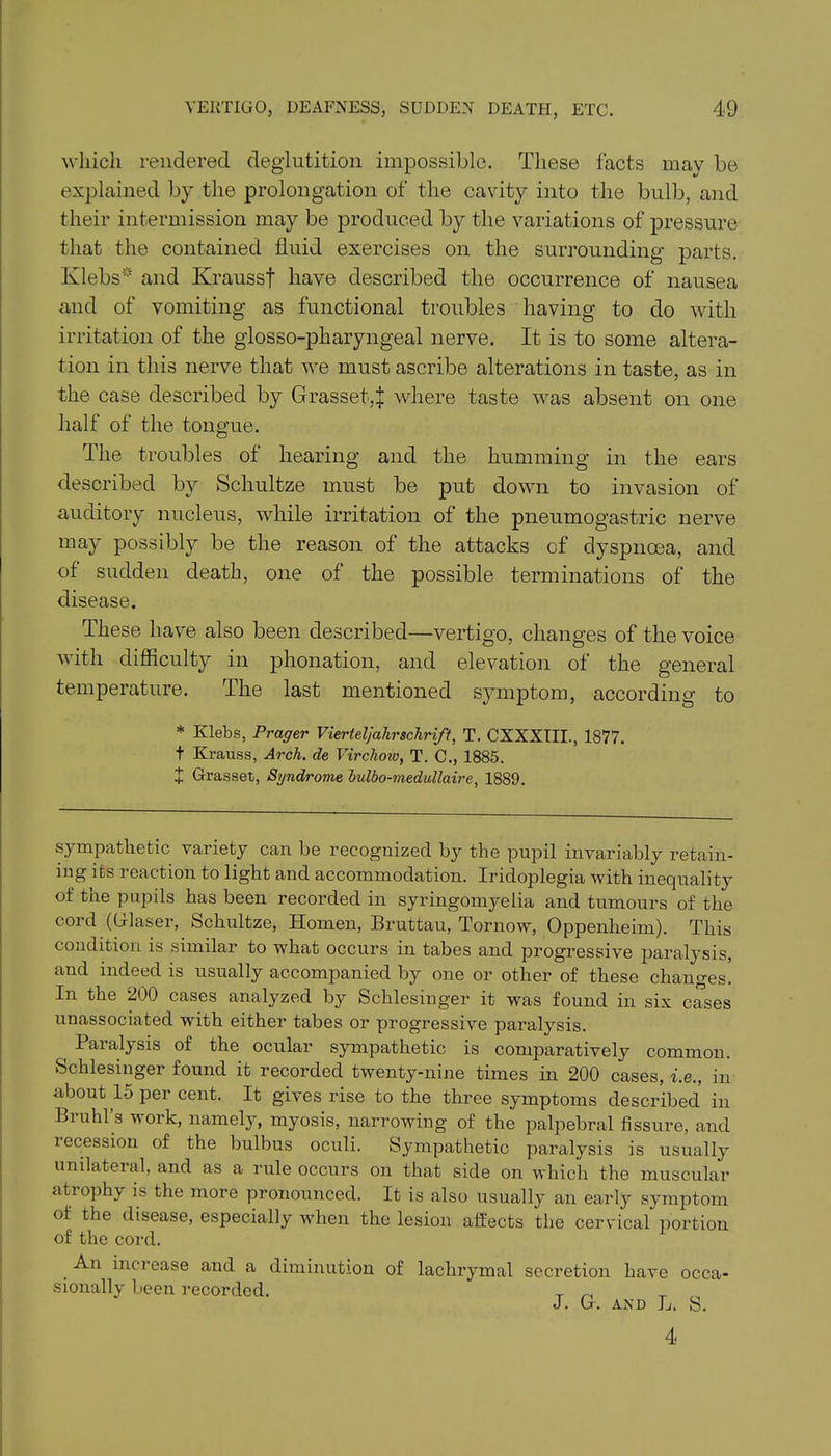 which rendered deglutition impossible. These facts may be explained by the prolongation of the cavity into the bulb, and their intermission may be produced by the variations of pressure that the contained fluid exercises on the surrounding parts. Klebs* and Kraussf have described the occurrence of nausea and of vomiting as functional troubles having to do with irritation of the glosso-pharyngeal nerve. It is to some altera- tion in this nerve that we must ascribe alterations in taste, as in the case described by Grasset,J where taste was absent on one half of the tongue. The troubles of hearing and the humming in the ears described by Schultze must be put down to invasion of auditory nucleus, while irritation of the pneumogastric nerve may possibly be the reason of the attacks of dyspnoea, and of sudden death, one of the possible terminations of the disease. These have also been described—vertigo, changes of the voice with difficulty in phonation, and elevation ot the general temperature. The last mentioned symptom, according to * Klebs, Prager Vierteljahrschrift, T. CXXXIII., 1877. t Krauss, Arch, de Virchow, T. C., 1885. + Grasset, Syndrome bulbo-medullaire, 1889. sympathetic variety can be recognized by the pupil invariably retain- ing its reaction to light and accommodation. Iridoplegia with inequality of the pupils has been recorded in syringomyelia and tumours of the cord ((Glaser, Schultze, Homen, Bruttau, Tornow, Oppenheim). This condition is similar to what occurs in tabes and progressive paralysis, and indeed is usually accompanied by one or other of these changes. In the 200 cases analyzed by Schlesiuger it was found in six cases unassociated with either tabes or progressive paralysis. ( Paralysis of the ocular sympathetic is comparatively common. Schlesiuger found it recorded twenty-nine times in 200 cases, i.e., in about 15 per cent. It gives rise to the three symptoms described in Bruhl’s work, namely, myosis, narrowing of the palpebral fissure, and i ecession of the bulbus oculi. Sympathetic paralysis is usually unilateral, and as a rule occurs on that side on which the muscular atrophy is the more pronounced. It is also usually an early symptom of the disease, especially when the lesion affects the cervical portion of the cord. . increase and a diminution of lachrymal secretion have occa- sionally been recorded. _ „ J. (I. and L. S. 4