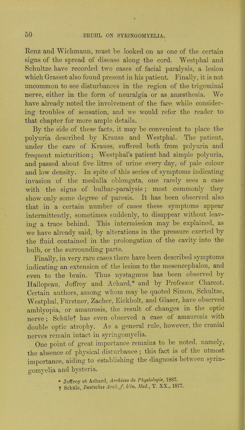 Renz and Wichmann, must be looked on as one of the certain signs of the spread of disease along the cord. Westphal and Schultze have recorded two cases of facial paralysis, a lesion which Grasset also found present in his patient. Finally, it is not uncommon to see disturbances in the region of the trigeminal nerve, either in the form of neuralgia or as anesthesia. We have already noted the involvement of the face while consider- ing troubles of sensation, and we would refer the reader to that chapter for more ample details. By the side of these facts, it may be convenient to place the polyuria described by Krauss and Westphal. The patient, under the care of Krauss, suffered both from polyuria and frequent micturition; Westphal’s patient had simple polyuria, and passed about five litres of urine every day, of pale colour and low density. In spite of this series of symptoms indicating- invasion of the medulla oblongata, one rarely sees a case with the signs of bulbar-paralysis; most commonly they show only some degree of paresis. It has been observed also that in a certain number of cases these symptoms appear intermittently, sometimes suddenly, to disappear without leav- ing a trace behind. This intermission may be explained, as we have already said, by alterations in the pressure exerted by the fluid contained in the prolongation of the cavity into the bulb, or the surrounding parts. Finally, in very rare cases there have been described symptoms indicating an extension of the lesion to the mosencephalon, and even to the brain. Thus nystagmus has been observed by Hallopeau, Joffroy and Achard* and by Professor Charcot. Certain authors, among whom may be quoted Simon, Schultze, Westphal, Furstner, Zacher, Eickholt, and Glaser, have observed amblyopia, or amaurosis, the result of changes in the optic nerve ; Schiilef has even observed a case of amauiosi& with double optic atrophy. As a general rule, however, the cranial nerves remain intact in syringomyelia. One point of great importance remains to be noted, namely, the absence of phj'sical disturbance ; this fact is of the utmost importance, aiding to establishing the diagnosis between syiin- gomyelia and hysteria. * Joffroy et Aclmrd, Archives de Physiologic, 1887. f SchUle, Deulsches Arch.f. k'in. Med., T. XX., 1877.