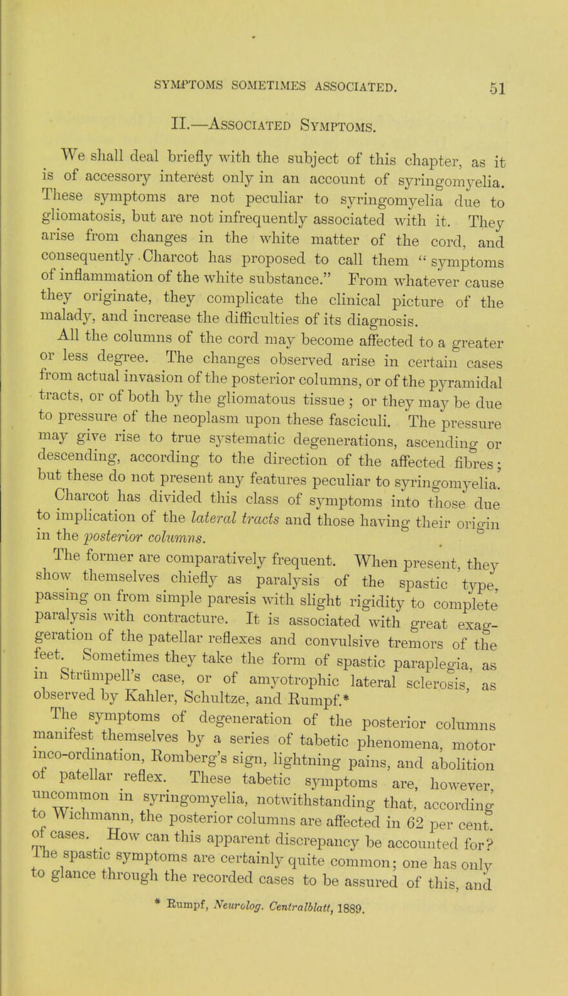 II.—Associated Symptoms. We shall deal briefly with the subject of this chapter, as it is of accessory interest only in an account of syringomyelia. These symptoms are not peculiar to syringomyelia due to gliomatosis, but are not infrequently associated with it. They arise from changes in the white matter of the cord, and consequently .Charcot has proposed to call them “symptoms of inflammation of the white substance.” From whatever cause they originate, they complicate the clinical picture of the malady, and increase the difficulties of its diagnosis. All the columns of the cord may become affected to a greater or less degree. The changes observed arise in certain cases from actual invasion of the posterior columns, or of the pyramidal tracts, or of both by the gliomatous tissue ; or they may be due to pressure of the neoplasm upon these fasciculi. The pressure may give rise to true systematic degenerations, ascending or descending, according to the direction of the affected fibres; but these do not present any features peculiar to syringomyelia! Charcot has divided this class of symptoms into those due to implication of the lateral tracts and those having their origin in the 'posterior columns. The former are comparatively frequent. When present, they show themselves chiefly as paralysis of the spastic type, passing on from simple paresis with slight rigidity to complete paralysis with contracture. It is associated with great exag- geration of the patellar reflexes and convulsive tremors of the feet Sometimes they take the form of spastic paraplegia, as in Strumpell’s case, or of amyotrophic lateral sclerosis as observed by Kahler, Schultze, and Rumpf.* The symptoms of degeneration of the posterior columns manifest themselves by a series of tabetic phenomena, motor meo-ordination, Romberg’s sign, lightning pains, and abolition 0 patellar reflex. These tabetic symptoms are, however uncommon in syringomyelia, notwithstanding that, according to VVichmann, the posterior columns are affected in 62 per cent ot cases. How can this apparent discrepancy be accounted for? 1 he spastic symptoms are certainly quite common; one has only to glance through the recorded cases to be assured of this, and * Rumpf, Neurolog. Centralblatt, 1889.