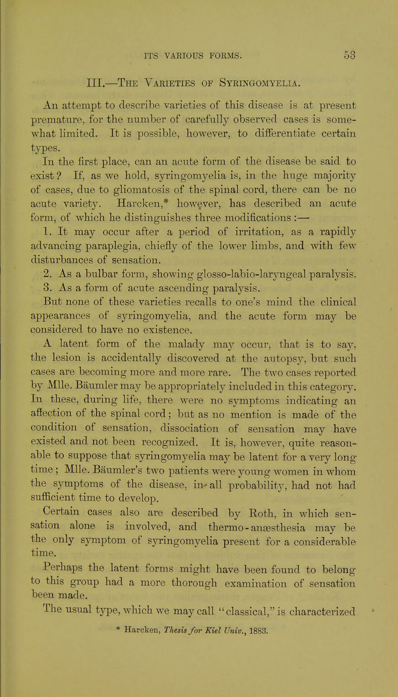 III.—The Varieties of Syringomyelia. An attempt to describe varieties of this disease is at present premature, for the number of carefully observed cases is some- what limited. It is possible, however, to differentiate certain types. In the first place, can an acute form of the disease be said to exist? If, as we hold, syringomyelia is, in the huge majority of cases, due to gliomatosis of the spinal cord, there can be no acute variety. Harcken,* however, has described an acute form, of which he distinguishes three modifications :— 1. It may occur after a period of irritation, as a rapidly advancing paraplegia, chiefly of the lower limbs, and with few disturbances of sensation. 2. As a bulbar form, showing glosso-labio-laryngeal paralysis. 3. As a form of acute ascending paralysis. But none of these varieties recalls to one’s mind the clinical appearances of syringomyelia, and the acute form may be considered to have no existence. A latent form of the malady may occur, that is to saj^, the lesion is accidentally discovered at the autopsy, but such cases are becoming more and more rare. The two cases reported by Mile. Baumler may be appropriately included in this category. In these, during life, there were no symptoms indicating an affection of the spinal cord; but as no mention is made of the condition of sensation, dissociation of sensation may have existed and not been recognized. It is, however, quite reason- able to suppose that syringomyelia may be latent for a very long' time ; Mile. Baumler’s two patients were young women in whom the symptoms of the disease, in all probability, had not had sufficient time to develop. Certain cases also are described b}r Both, in which sen- sation alone is involved, and thermo - anassthesia may be the only symptom of syringomyelia present for a considerable time. Perhaps the latent forms might have been found to belong to this group had a more thorough examination of sensation been made. The usual type, which we may call “classical,” is characterized * Harcken, Thesis for Kiel Univ., 1883.