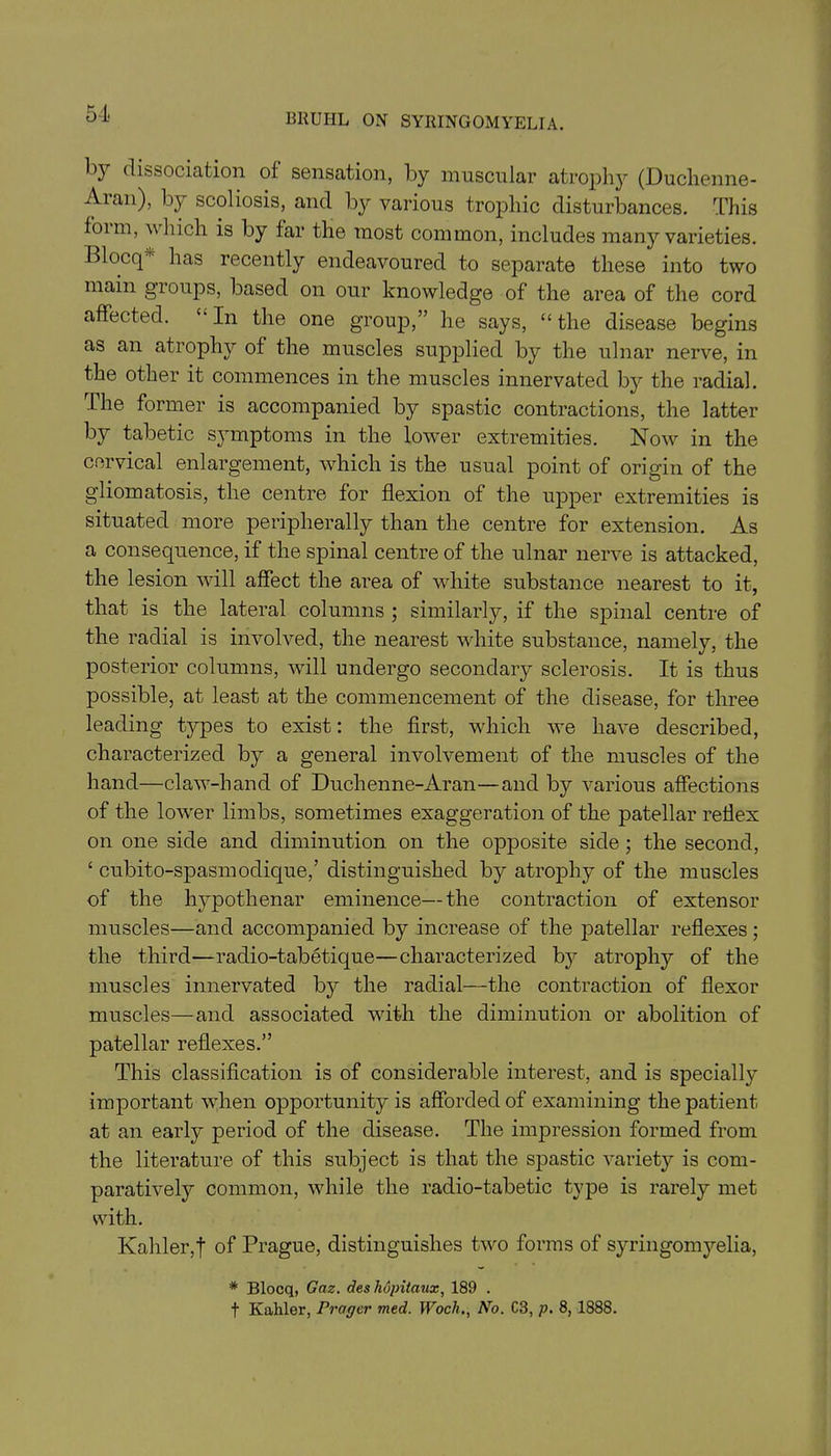 5} dissociation ol sensation, by muscular atrophy (Duchenne- Aian), by scoliosis, and by various trophic disturbances. This form, which is by far the most common, includes many varieties. Blocq' has recently endeavoured to separate these into two main groups, based on our knowledge of the area of the cord affected. “In the one group,” he says, “the disease begins as an atrophy of the muscles supplied by the ulnar nerve, in the other it commences in the muscles innervated by the radial. The former is accompanied by spastic contractions, the latter by tabetic symptoms in the lower extremities. Now in the cervical enlargement, which is the usual point of origin of the gliomatosis, the centre for flexion of the upper extremities is situated more peripherally than the centre for extension. As a consequence, if the spinal centre of the ulnar nerve is attacked, the lesion will affect the area of white substance nearest to it, that is the lateral columns ; similarly, if the spinal centre of the radial is involved, the nearest white substance, namely, the posterior columns, will undergo secondary sclerosis. It is thus possible, at least at the commencement of the disease, for three leading types to exist: the first, which we have described, characterized by a general involvement of the muscles of the hand—claw-hand of Duchenne-Aran—and by various affections of the lowrer limbs, sometimes exaggeration of the patellar reflex on one side and diminution on the opposite side; the second, ‘ cubito-spasmodique,’ distinguished by atrophy of the muscles of the hypothenar eminence—the contraction of extensor muscles—and accompanied by increase of the patellar reflexes; the third—radio-tabetique—characterized by atrophy of the muscles innervated b}^ the radial—the contraction of flexor muscles—and associated with the diminution or abolition of patellar reflexes.” This classification is of considerable interest, and is specially important when opportunity is afforded of examining the patient at an early period of the disease. The impression formed from the literature of this subject is that the spastic variety is com- paratively common, while the radio-tabetic type is rarely met with. Kahler,| of Prague, distinguishes two forms of syringomyelia, * Blocq, Gaz. des hopitaux, 189 . t Kaliler, Prayer med. Woch., No. C3, p. 8, 1888.