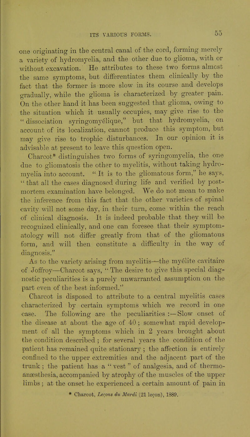 one originating in the central canal of the cord, forming merely a variety of hydromyelia, and the other due to glioma, with or without excavation. He attributes to these two forms almost the same symptoms, but differentiates them clinically by the fact that the former is more slow in its course and develops gradually, while the glioma is characterized by greater pain. On the other hand it has been suggested that glioma, owing to the situation which it usually occupies, may give rise to the “ dissociation syringomyelique,” but that hydromyelia, on account of its localization, cannot produce this symptom, but may give rise to trophic disturbances. In our opinion it is advisable at present to leave this question open. Charcot* distinguishes two forms of syringomyelia, the one due to gliomatosis the other to myelitis, without taking hydro- myelia into account. “ It is to the gliomatous form,” he says, “ that all the cases diagnosed during life and verified by post- mortem examination have belonged. We do not mean to make the inference from this fact that the other varieties of spinal cavity will not some day, in their turn, come within the reach of clinical diagnosis. It is indeed probable that they will be recognized clinically, and one can foresee that their symptom- atology will not differ greatly from that of the gliomatous form, and will then constitute a difficulty in the way of diagnosis.” As to the variety arising from myelitis—the myelite cavitaire of Joffroy—Charcot says, “ The desire to give this special diag- nostic peculiarities is a purely unwarranted assumption on the part even of the best informed.” Charcot is disposed to attribute to a central myelitis cases characterized by certain symptoms which we record in one case. The following are the peculiarities :—Slow onset of the disease at about the age of 40 ; somewhat rapid develop- ment of all the symptoms which in 2 years brought about the condition described ; for several years the condition of the patient has remained quite stationary ; the affection is entirely confined to the upper extremities and the adjacent part of the trunk ; the patient has a “ vest ” of analgesia, and of thermo- anaesthesia, accompanied by atrophy of the muscles of the upper limbs; at the onset he experienced a certain amount of pain in * Charcot, Leqons du Mnrdi (21 lecon), 1889.