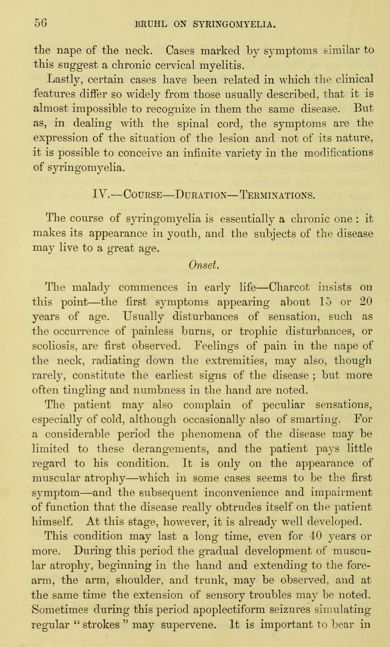 the nape of the neck. Oases marked by symptoms similar to this suggest a chronic cervical myelitis. Lastly, certain cases have been related in which the clinical features differ so widely from those usually described, that it is almost impossible to recognize in them the same disease. But as, in dealing with the spinal cord, the symptoms are the expression of the situation of the lesion and not of its nature, it is possible to conceive an infinite variety in the modifications of syringomyelia. IV.—Course—Duration—Terminations. The course of syringomyelia is essentially a chronic one : it makes its appearance in youth, and the subjects of the disease may live to a great age. Onset. The malady commences in early life—Charcot insists on this point—the first sjunptoms appearing about 15 or 20 years of age. Usually disturbances of sensation, such as the occurrence of painless burns, or trophic disturbances, or scoliosis, are first observed. Feelings of pain in the nape of the neck, radiating down the extremities, may also, though rarely, constitute the earliest signs of the disease ; but more often tingling and numbness in the hand are noted. The patient may also complain of peculiar sensations, especially of cold, although occasionally also of smarting. For a considerable period the phenomena of the disease may be limited to these derangements, and the patient pays little regard to his condition. It is only on the appearance of muscular atrophy—which in some cases seems to be the first symptom—and the subsequent inconvenience and impairment of function that the disease really obtrudes itself on the patient himself. At this stage, however, it is already well developed. This condition may last a long time, even for 40 years or more. During this period the gradual development of muscu- lar atrophy, beginning in the hand and extending to the fore- arm, the arm, shoulder, and trunk, may be observed, and at the same time the extension of sensory troubles may be noted. Sometimes during this period apoplectiform seizures simulating regular “ strokes ” may supervene. It is important to bear in