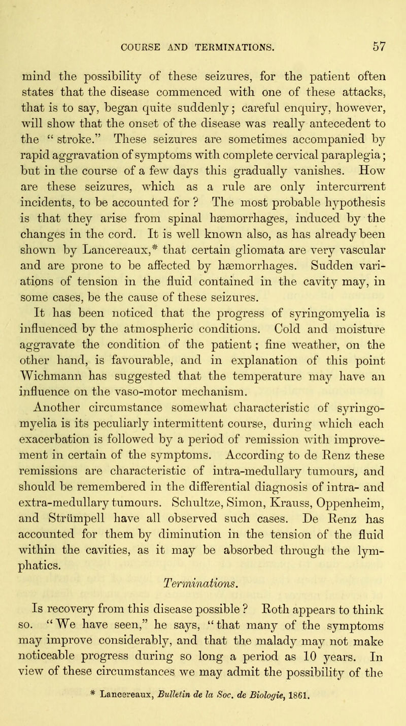 mind the possibility of these seizures, for the patient often states that the disease commenced with one of these attacks, that is to say, began quite suddenly; careful enquiry, however, will show that the onset of the disease was really antecedent to the “ stroke.” These seizures are sometimes accompanied by rapid aggravation of symptoms with complete cervical paraplegia; but in the course of a few days this gradually vanishes. How are these seizures, which as a rule are only intercurrent incidents, to be accounted for ? The most probable hypothesis is that they arise from spinal haemorrhages, induced by the changes in the cord. It is well known also, as has already been shown by Lancereaux,* that certain gliomata are very vascular and are prone to be affected by hemorrhages. Sudden vari- ations of tension in the fluid contained in the cavity may, in some cases, be the cause of these seizures. It has been noticed that the progress of syringomyelia is influenced by the atmospheric conditions. Cold and moisture aggravate the condition of the patient; fine weather, on the other hand, is favourable, and in explanation of this point Wichmann has suggested that the temperature may have an influence on the vaso-motor mechanism. Another circumstance somewhat characteristic of syringo- myelia is its peculiarly intermittent course, during which each exacerbation is followed by a period of remission with improve- ment in certain of the symptoms. According to de Renz these remissions are characteristic of intra-medullary tumours, and should be remembered in the differential diagnosis of intra- and O extra-medullary tumours. Schultze, Simon, Krauss, Oppenheim, and Striimpell have all observed such cases. De Renz has accounted for them by diminution in the tension of the fluid within the cavities, as it may be absorbed through the lym- phatics. Terminations. Is recovery from this disease possible ? Roth appears to think so. “We have seen,” he says, “that many of the symptoms may improve considerably, and that the malady may not make noticeable progress during so long a period as 10 years. In view of these circumstances we may admit the possibility of the * Lancereaux, Bulletin de la Soc. de Biologie, 1861.