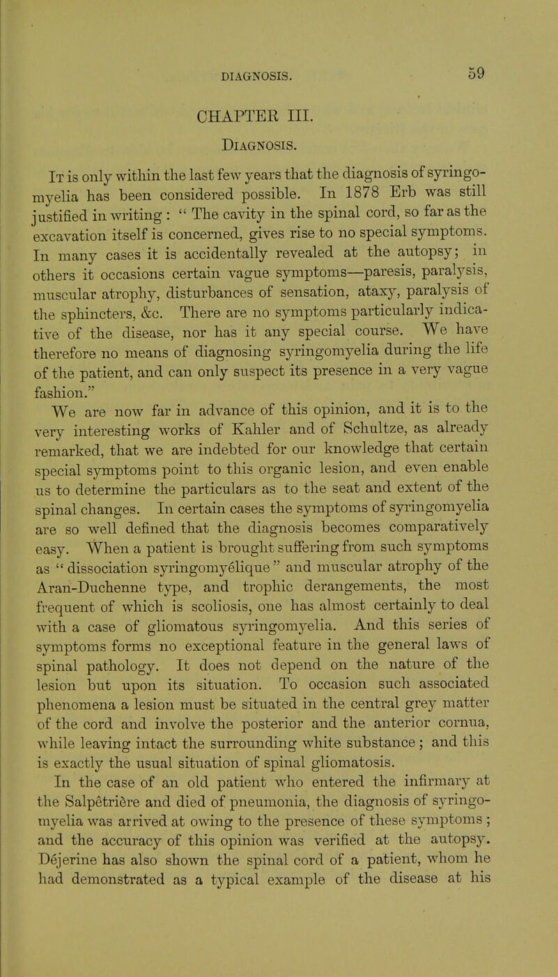 CHAPTER III. Diagnosis. It is only within the last few years that the diagnosis of syringo- myelia has been considered possible. In 1878 Erb was still justified in writing : “ The cavity in the spinal cord, so far as the excavation itself is concerned, gives rise to no special symptoms. In many cases it is accidentally revealed at the autopsy; in others it occasions certain vague symptoms—paresis, paralysis, muscular atrophy, disturbances of sensation, ataxy, paralysis of the sphincters, &c. There are no symptoms particularly indica- tive of the disease, nor has it any special course. We have therefore no means of diagnosing syringomyelia during the life of the patient, and can only suspect its presence in a very vague fashion.” We are now far in advance of this opinion, and it is to the very interesting works of Kahler and of Schultze, as already remarked, that we are indebted for our knowledge that certain special symptoms point to this organic lesion, and even enable us to determine the particulars as to the seat and extent of the spinal changes. In certain cases the symptoms of syringomyelia are so well defined that the diagnosis becomes comparatively easy. When a patient is brought suffering from such symptoms as “dissociation syringomyelique ” and muscular atrophy of the Aran-Duchenne type, and trophic derangements, the most frequent of which is scoliosis, one has almost certainly to deal with a case of gliomatous syringomyelia. And this series of symptoms forms no exceptional feature in the general laws of spinal patholog}^. It does not depend on the nature of the lesion but upon its situation. To occasion such associated phenomena a lesion must be situated in the central grey matter of the cord and involve the posterior and the anterior cornua, while leaving intact the surrounding white substance; and this is exactly the usual situation of spinal gliomatosis. In the case of an old patient who entered the infirmary at the Salpetriere and died of pneumonia, the diagnosis of syringo- myelia was arrived at owing to the presence of these symptoms ; and the accuracy of this opinion was verified at the autopsy. Dejerine has also shown the spinal cord of a patient, whom he had demonstrated as a typical example of the disease at his