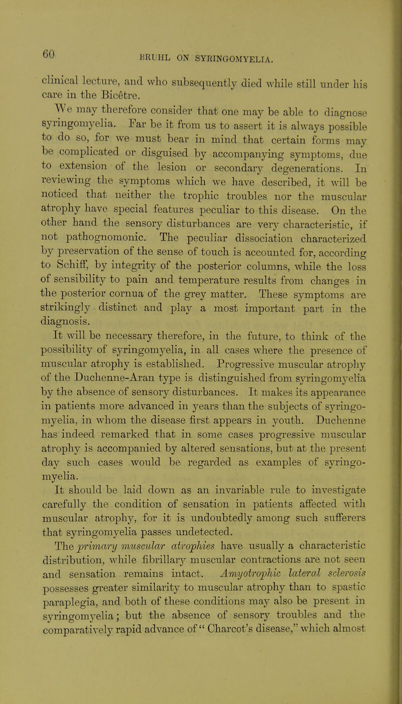 HRUHL ON SYRINGOMYELIA. clinical lecture, and who subsequently died while still under his care in the Bicetre. We may therefore consider that one may be able to diagnose syringomyelia. Far be it from us to assert it is always possible to do so, for we must bear in mind that certain forms may be complicated or disguised by accompanying symptoms, due to extension of the lesion or secondary degenerations. In reviewing the symptoms which we have described, it will be noticed that neither the trophic troubles nor the muscular atrophy have special features peculiar to this disease. On the other hand the sensory disturbances are very characteristic, if not pathognomonic. The peculiar dissociation characterized by preservation of the sense of touch is accounted for, according to Schiff, by integrity of the posterior columns, while the loss of sensibility to pain and temperature results from changes in the posterior cornua of the grey matter. These symptoms are strikingly distinct and play a most important part in the diagnosis. It will be necessary therefore, in the future, to think of the possibility of sj^ringomyelia, in all cases where the presence of muscular atrophy is established. Progressive muscular atrophy of the Duchenne-Aran type is distinguished from syringomyelia by the absence of sensory disturbances. It makes its appearance in patients more advanced in years than the subjects of syringo- myelia, in whom the disease first appears in youth. Duchenne has indeed remarked that in some cases progressive muscular atrophy is accompanied by altered sensations, but at the present day such cases would be regarded as examples of syringo- myelia. It should be laid down as an invariable rule to investigate carefully the condition of sensation in patients affected with muscular atrophy, for it is undoubtedly among such sufferers that syringomyelia passes undetected. The primary muscular atrophies have usually a characteristic distribution, while fibrillary muscular contractions are not seen and sensation remains intact. Amyotrophic lateral sclerosis possesses greater similarity to muscular atrophy than to spastic paraplegia, and both of these conditions may also be present in syringomyelia; but the absence of sensory troubles and the comparatively rapid advance of “ Charcot’s disease,” which almost