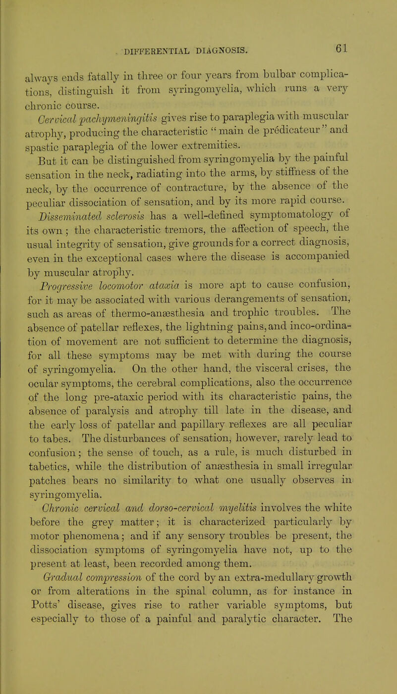 DIFFERENTIAL DIAGNOSIS. always ends fatally in three or four years from bulbar complica- tions, distinguish it from syringomyelia, which runs a very chronic course. Cervical pachymeningitis gives rise to paraplegia with muscular atrophy, producing the characteristic “ main de predicateur ” and spastic paraplegia of the lower extremities. But it can be distinguished from syringomyelia by the painful sensation in the neck, radiating into the arms, by stiffness of the neck, by the occurrence of contracture, by the absence of the peculiar dissociation of sensation, and by its more rapid course. Disseminated sclerosis has a well-defined symptomatology of its own ; the characteristic tremors, the affection of speech, the usual integrity of sensation, give grounds for a correct diagnosis, even in the exceptional cases where the disease is accompanied by muscular atrophy. Progressive locomotor aUcxia is more apt to cause confusion, for it may be associated with various derangements of sensation, such as areas of thermo-anaesthesia and trophic troubles. The absence of patellar reflexes, the lightning pains, and inco-ordina- tion of movement are not sufficient to determine the diagnosis, for all these symptoms may be met with during the course of syringomyelia. On the other hand, the visceral crises, the ocular symptoms, the cerebral complications, also the occurrence of the long pre-ataxic period with its characteristic pains, the absence of paralysis and atrophy till late in the disease, and the early loss of patellar and papillary reflexes are all peculiar to tabes. The disturbances of sensation, however, rarely lead to confusion; the sense of touch, as a rule, is much disturbed in tabetics, while the distribution of anaesthesia in small irregular patches bears no similarity to what one usually observes in syringomyelia. Chronic cervical and dorso-cervical myelitis involves the white before the grey matter; it is characterized particularly by motor phenomena; and if any sensory troubles be present, the dissociation symptoms of syringomyelia have not, up to the present at least, been recorded among them. Gradual compression of the cord by an extra-medullary growth or from alterations in the spinal column, as for instance in Potts’ disease, gives rise to rather variable symptoms, but especially to those of a painful and paralytic character. The