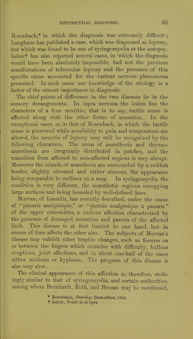 Rosenbach,* in which the diagnosis was extremely difficult; Langhaus has published a case, which was diagnosed as leprosy, but which was found to be one of syringomyelia at the autopsy. Leloirf has also reported several cases, in which the diagnosis would have been absolutely impossible, had not the previous manifestations of tubercular leprosy and the presence of this specific cause accounted for the various nervous phenomena presented. In such cases our knowledge of the etiology is a factor of the utmost importance in diagnosis. The chief points of difference in the two diseases lie in the sensory derangements. In lepra nervosa the lesion has the characters of a true neuritis; that is to say, tactile sense is affected along with the other forms of sensation. In the exceptional cases, as in that of Rosenbach, in which the tactile sense is preserved while sensibility to pain and temperature are altered, the neuritis of leprosy may still be recognized by the following characters. The areas of anaesthesia and thermo- anaesthesia are irregularly distributed in patches, and the transition from affected to non-affected regions is very abrupt. Moreover the islands of anaesthesia are surrounded by a reddish border, slightly elevated and rather sinuous, the appearance being comparable to outlines on a map. In syringomyelia the condition is very different, the anaesthetic regions occupying large surfaces and being bounded by well-defined lines. Morvan, of Lannilis, has recently described, under the name of “panaris analgesique,” or “ paresie analgesique a panaris” of the upper extremities, a curious affection characterized by the presence of deranged sensation and paresis of the affected limb. This disease is at first limited to one hand, but in course of time affects the other also. The subjects of Morvan’s disease may exhibit other trophic changes, such as fissures on or between the fingers which cicatrize with difficulty, bullous eruptions, joint affections, and in about one-half of the cases either scoliosis or kyphosis. The progress of this disease is also very slow. The clinical appearance of this affection is, therefore, strik- ingly similar to that of syringomyelia, and certain authorities, among whom Bernhardt, Roth, and Brocan may be mentioned, * Rosenbach, Neurolog. Centralblatt, 1884. f Leloir, Traite de la lepre.