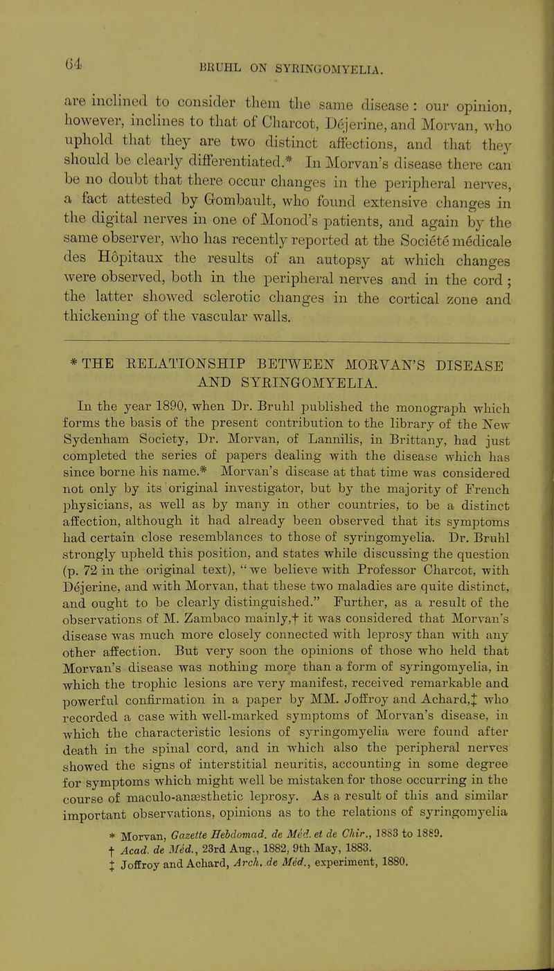 (54. are inclined to consider them the same disease: our opinion, however, inclines to that of Charcot, Dejerine, and Morvan, who uphold that they are two distinct affections, and that the3r should be clearly differentiated.* In Morvan’s disease there can be no doubt that there occur changes in the peripheral nerves, a fact attested by Gombault, who found extensive changes in the digital nerves in one of Monod’s patients, and again by the same observer, who has recently reported at the Societe medicale des Hopitaux the results of an autopsy at which changes were observed, both in the peripheral nerves and in the cord ; the latter showed sclerotic changes in the cortical zone and thickening of the vascular walls. * THE RELATIONSHIP BETWEEN MORVAN’S DISEASE AND SYRINGOMYELIA. In the year 1890, when Dr. Bruhl published the monograph which forms the basis of the present contribution to the library of the New Sydenham Society, Dr. Morvan, of Lannilis, in Brittany, had just completed the series of papers dealing with the disease which has since borne his name.* Morvan’s disease at that time was considered not only by its original investigator, but by the majority of French physicians, as well as by many in other countries, to be a distinct affection, although it had already been observed that its symptoms had certain close resemblances to those of syringomyelia. Dr. Bruhl strongly upheld this position, and states while discussing the question (p. 72 in the original text), “ w'e believe with Professor Charcot, with Dejerine, and with Morvan, that these two maladies are quite distinct, and ought to be clearly distinguished.” Further, as a result of the observations of M. Zambaco mainly,f it was considered that Morvan’s disease was much more closely connected with leprosy than with any other affection. But very soon the opinions of those who held that Morvan’s disease was nothing more than a form of syringomyelia, in which the trophic lesions are very manifest, received remarkable and powerful confirmation in a paper by MM. Joffroy and Achard,f who recorded a case with w'ell-marked symptoms of Morvan’s disease, in which the characteristic lesions of syringomyelia were found after death in the spinal cord, and in which also the peripheral nerves showed the signs of interstitial neuritis, accounting in some degree for symptoms which might w'ell be mistaken for those occurring in the course of maculo-anassthetic leprosy. As a result of this and similar important observations, opinions as to the relations of syringomyelia * Morvan, Gazette Hebdomad, de Med.et de Chir., 1883 to 1889. ■f Acad, de Med., 23rd Aug., 1882, 9th May, 1883. f Joffroy and Acliard, Arch, de Med., experiment, 1880.