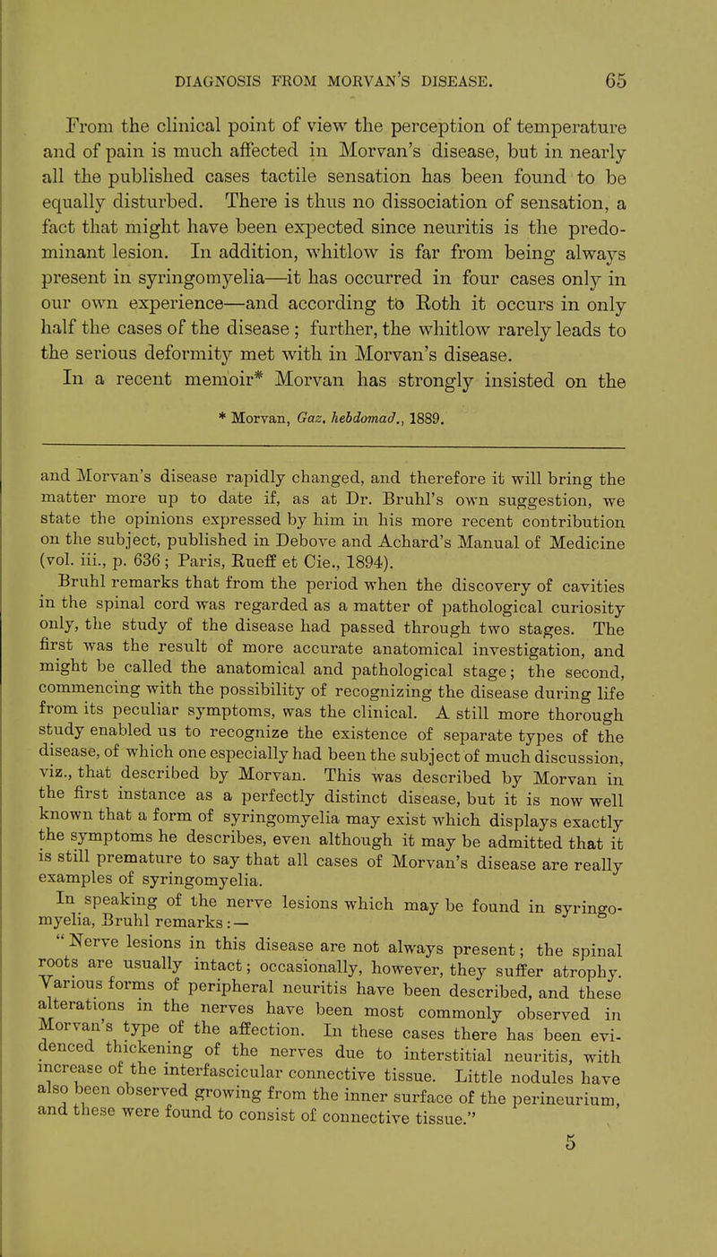 From the clinical point of view the perception of temperature and of pain is much affected in Morvan’s disease, but in nearly all the published cases tactile sensation has been found to be equally disturbed. There is thus no dissociation of sensation, a fact that might have been expected since neuritis is the predo- minant lesion. In addition, whitlow is far from being always present in syringomyelia—it has occurred in four cases only in our own experience—and according to Roth it occurs in only half the cases of the disease ; further, the whitlow rarely leads to the serious deformity met with in Morvan’s disease. In a recent memoir* Morvan has strongly insisted on the * Morvan, Gaz. hebdomad., 1889. and Morvan’s disease rapidly changed, and therefore it will bring the matter more up to date if, as at Dr. Bruhl’s own suggestion, we state the opinions expressed by him in his more recent contribution on the subject, published in Debove and Achard’s Manual of Medicine (vol. iii., p. 636 ; Paris, Rueflf et Cie., 1894). Bruhl remarks that from the period when the discovery of cavities in the spinal cord was regarded as a matter of pathological curiosity only, the study of the disease had passed through two stages. The first was the result of more accurate anatomical investigation, and might be called the anatomical and pathological stage; the second, commencing with the possibility of recognizing the disease during life from its peculiar symptoms, was the clinical. A still more thorough study enabled us to recognize the existence of separate types of the disease, of vhich one especially had been the subject of much discussion, viz., that described by Morvan. This was described by Morvan in the first instance as a perfectly distinct disease, but it is now well known that a form of syringomyelia may exist which displays exactly the symptoms he describes, even although it may be admitted that it is still premature to say that all cases of Morvan’s disease are really examples of syringomyelia. In speaking of the nerve lesions which may be found in syringo- myelia, Bruhl remarks : — Ncrve lesions in this disease are not always present; the spinal roots are usually intact; occasionally, however, they suffer atrophy. Various forms of peripheral neuritis have been described, and these alterations m the nerves have been most commonly observed in Morvan’s type of the affection. In these cases there has been evi- denced thickening of the nerves due to interstitial neuritis, with increase of the interfascicular connective tissue. Little nodules have also been observed growing from the inner surface of the perineurium, and these were found to consist of connective tissue.”