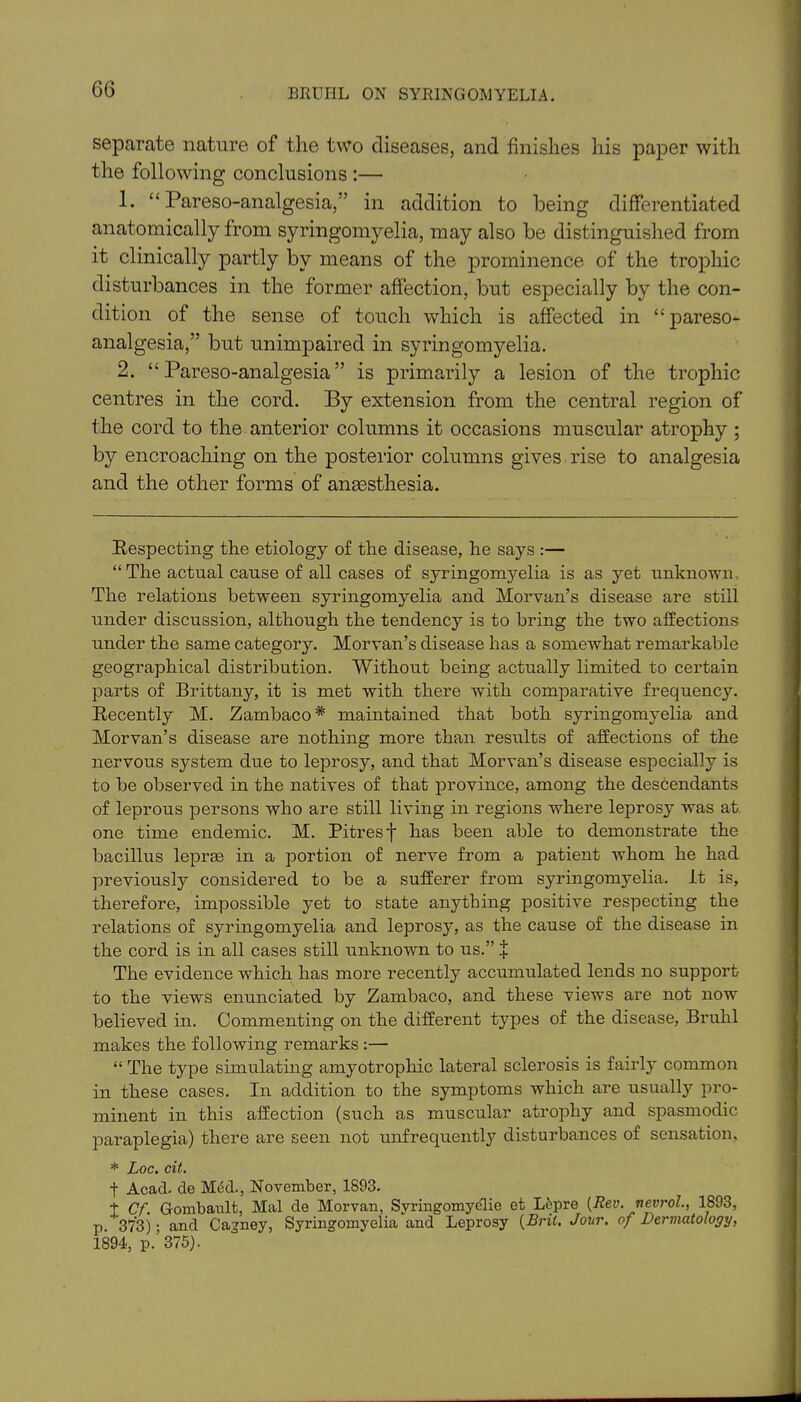 separate nature of the two diseases, and finishes his paper with the following conclusions :— 1. “ Pareso-analgesia,” in addition to being differentiated anatomically from syringomyelia, may also be distinguished from it clinically partly by means of the prominence of the trophic disturbances in the former affection, but especially by the con- dition of the sense of touch which is affected in “pareso- analgesia,” but unimpaired in syringomyelia. 2. “Pareso-analgesia” is primarily a lesion of the trophic centres in the cord. By extension from the central region of the cord to the anterior columns it occasions muscular atrophy ; by encroaching on the posterior columns gives rise to analgesia and the other forms of anaesthesia. Respecting the etiology of the disease, he says :— “The actual cause of all cases of syringomyelia is as yet unknown, The relations between syringomyelia and Morvan’s disease are still under discussion, although the tendency is to bring the two affections under the same category. Morvan’s disease has a somewhat remarkable geographical distribution. Without being actually limited to certain parts of Brittany, it is met with there with comparative frequency. Recently M. Zambaco* maintained that both syringomyelia and Morvan’s disease are nothing more than results of affections of the nervous system due to leprosy, and that Morvan’s disease especially is to be observed in the natives of that province, among the descendants of leprous persons who are still living in regions where leprosy was at one time endemic. M. Pitres f has been able to demonstrate the bacillus lepras in a portion of nerve from a patient whom he had previously considered to be a sufferer from syringomyelia. It is, therefore, impossible yet to state anything positive respecting the relations of syringomyelia and leprosy, as the cause of the disease in the cord is in all cases still unknown to us.” % The evidence which has more recently accumulated lends no support to the views enunciated by Zambaco, and these views are not now believed in. Commenting on the different types of the disease, Bruhl makes the following remarks :— “ The type simulating amyotrophic lateral sclerosis is fairly common in these cases. In addition to the symptoms which are usually pro- minent in this affection (such as muscular atrophy and spasmodic paraplegia) there are seen not unfrequently disturbances of sensation, * Doc. cit. f Acad, de Med., November, 1893. t Cf. Gombault, Mai de Morvan, Syringomyelic et Lepre (Rev. nevrol., 1893, p. 373)- and Cagney, Syringomyelia and Leprosy (Brit. Jour, of Dermatology, 1894, p.' 375).