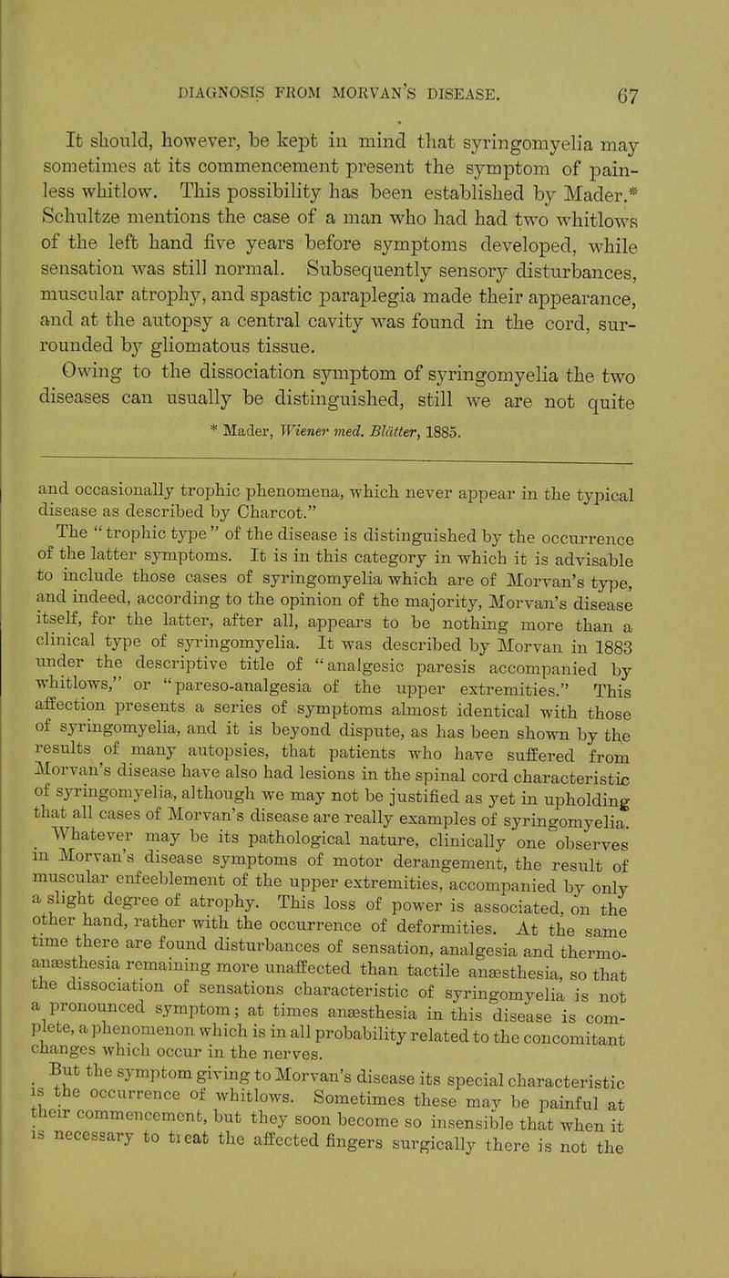 It should, however, be kept in mind that syringomyelia may sometimes at its commencement present the symptom of pain- less whitlow. This possibility has been established by Mader.* Schultze mentions the case of a man who had had two whitlows of the left hand five years before symptoms developed, while sensation vras still normal. Subsequently sensory disturbances, muscular atrophy, and spastic paraplegia made their appearance, and at the autopsy a central cavity was found in the cord, sur- rounded by gliomatous tissue. Owing to the dissociation symptom of syringomyelia the two diseases can usually be distinguished, still we are not quite and occasionally trophic phenomena, which never appear in the typical disease as described by Charcot.” The “ trophic type ” of the disease is distinguished by the occurrence of the latter symptoms. It is in this category in which it is advisable to include those cases of syringomyelia which are of Morvan’s type, and indeed, according to the opinion of the majority, Morvan’s disease itself, for the latter, after all, appears to be nothing more than a clinical type of syringomyelia. It was described by Morvan in 1883 under the descriptive title of “analgesic paresis accompanied by whitlows,” or “ pareso-analgesia of the upper extremities.” This affection presents a series of symptoms almost identical with those of syringomyelia, and it is beyond dispute, as has been shown by the results of many autopsies, that patients who have suffered from Morvan’s disease have also had lesions in the spinal cord characteristic of syringomyelia, affhough we may not be justified as yet in upholding that all cases of Morvan’s disease are really examples of syringomyelia. Whatever may be its pathological nature, clinically one observes in Morvan’s disease symptoms of motor derangement, the result of muscular enfeeblement of the upper extremities, accompanied by only a slight degree of atrophy. This loss of power is associated, on the other hand, rather with the occurrence of deformities. At the same time there are found disturbances of sensation, analgesia and thermo anaesthesia remaining more unaffected than tactile anaesthesia, so that the dissociation of sensations characteristic of svriiwnmvph's. * Mader, Wiener vied. Blatter, 1885. wumBuiues wiese may be painful at ir commencement, but they soon become so insensible that when it is necessary to treat the affected fingers surgically there is not the