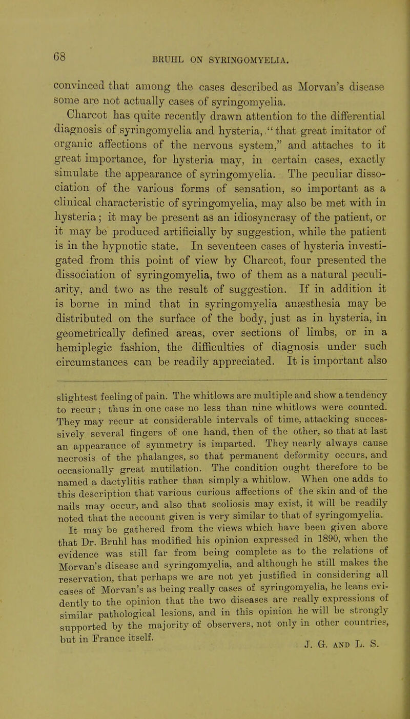 (38 convinced that among the cases described as Morvan’s disease some are not actually cases of syringomyelia. Charcot has quite recently drawn attention to the differential diagnosis of syringomyelia and hysteria, “ that great imitator of organic affections of the nervous system,” and attaches to it great importance, for hysteria may, in certain cases, exactly simulate the appearance of syringomyelia. The peculiar disso- ciation of the various forms of sensation, so important as a clinical characteristic of syringomyelia, may also be met with in hysteria; it may be present as an idiosyncrasy of the patient, or it may be produced artificially by suggestion, while the patient is in the hypnotic state. In seventeen cases of hysteria investi- gated from this point of view by Charcot, four presented the dissociation of syringomyelia, two of them as a natural peculi- arity, and two as the result of suggestion. If in addition it is borne in mind that in syringomyelia anaesthesia may be distributed on the surface of the body, just as in hysteria, in geometrically defined areas, over sections of limbs, or in a hemiplegic fashion, the difficulties of diagnosis under such circumstances can be readily appreciated. It is important also slightest feelmg of pain. The whitlows are multiple and show a tendency to recur ; thus in one case no less than nine whitlows were counted. They may recur at considerable intervals of time, attacking succes- sively several fingers of one hand, then of the other, so that at last an appearance of symmetry is imparted. They nearly always cause necrosis of the phalanges, so that permanent deformity occurs, and occasionally great mutilation. The condition ought therefore to he named a dactylitis rather than simply a whitlow. When one adds to this description that various curious affections of the skin and of the nails may occur, and also that scoliosis may exist, it will be 1 eadil\ noted that the account given is very similar to that of syringomyelia. It may be gathered from the views which have been given above that Dr. Bruhl has modified his opinion expressed in 1890, when the evidence was still far from being complete as to the relations of Morvan’s disease and syringomyelia, and although he still makes the reservation, that perhaps we are not yet justified in considering all cases of Morvan’s as being really cases of syringomyelia, he leans evi- dently to the opinion that the two diseases are really expressions of similar pathological lesions, and in this opinion he will be strongly supported by the majority of observers, not only in other countries, but in France itself. T c
