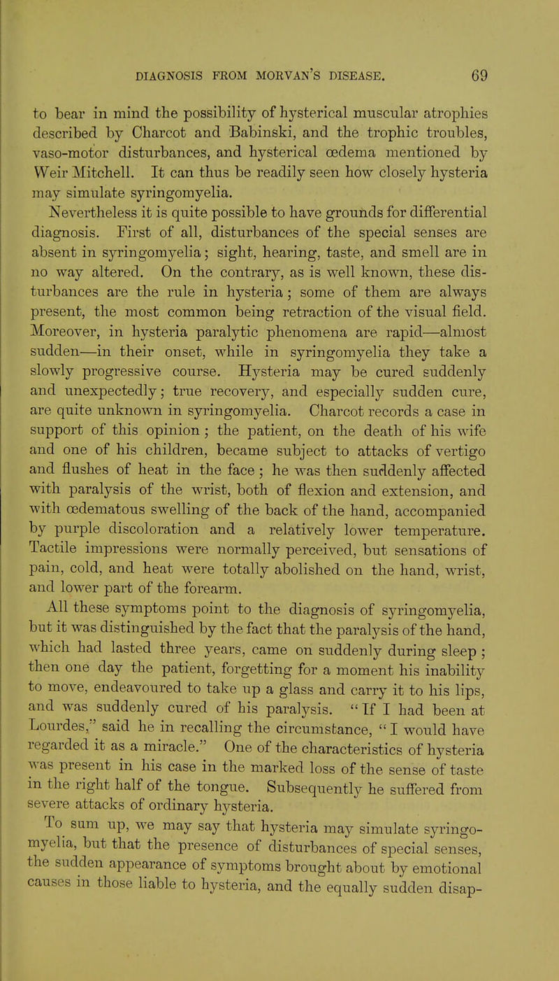 to bear in mind the possibility of hysterical muscular atrophies described by Charcot and Babinski, and the trophic troubles, vaso-motor disturbances, and hysterical oedema mentioned by Weir Mitchell. It can thus be readily seen how closely hysteria may simulate syringomyelia. Nevertheless it is quite possible to have grounds for differential diagnosis. First of all, disturbances of the special senses are absent in syringomyelia; sight, hearing, taste, and smell are in no way altered. On the contrary, as is well known, these dis- turbances are the rule in hysteria ; some of them are always present, the most common being retraction of the visual field. Moreover, in hysteria paralytic phenomena are rapid—almost sudden—in their onset, while in syringomyelia they take a slowly progressive course. Hysteria may be cured suddenly and unexpectedly; true recovery, and especially sudden cure, are quite unknown in syringomyelia. Charcot records a case in support of this opinion ; the patient, on the death of his wife and one of his children, became subject to attacks of vertigo and flushes of heat in the face ; he was then suddenly affected with paralysis of the wrist, both of flexion and extension, and with oedematous swelling of the back of the hand, accompanied by purple discoloration and a relatively lower temperature. Tactile impressions were normally perceived, but sensations of pain, cold, and heat were totally abolished on the hand, wrist, and lower part of the forearm. All these symptoms point to the diagnosis of syringomyelia, but it was distinguished by the fact that the paralysis of the hand, which had lasted three years, came on suddenly during sleep ; then one day the patient, forgetting for a moment his inability to move, endeavoured to take up a glass and carry it to his lips, and was suddenly cured of his paralysis. “ If I had been at Lourdes, said he in recalling the circumstance, “ I would have 1 egarded it as a miracle. One of the characteristics of hysteria v as present in his case in the marked loss of the sense of taste in the light half of the tongue. Subsequently he suffered from severe attacks of ordinary hysteria. T o sum up, we may say that hysteria may simulate syringo- myelia, but that the presence of disturbances of special senses, the sudden appearance of symptoms brought about by emotional causes in those liable to hysteria, and the equally sudden disap-