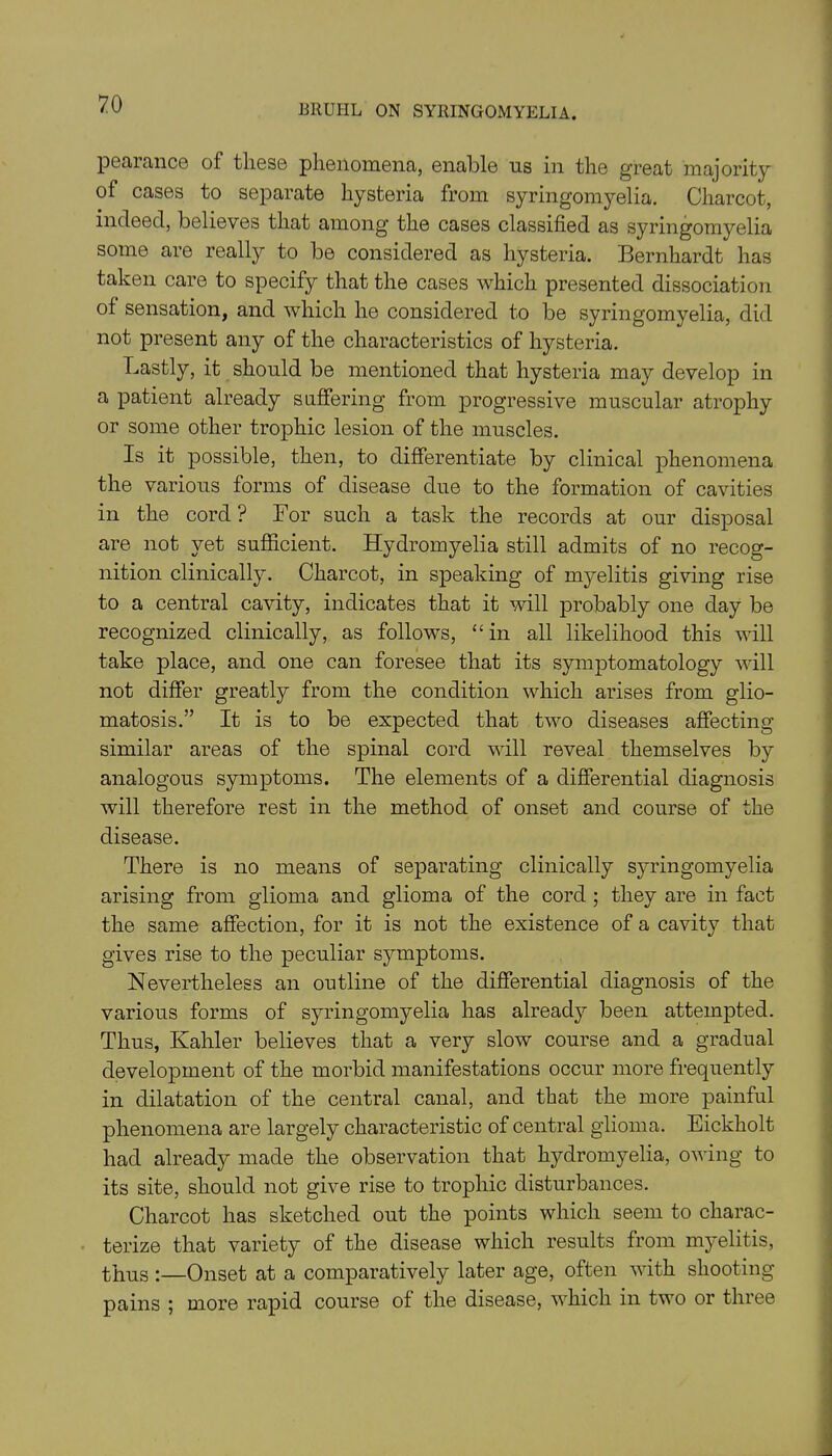 pearance of these phenomena, enable us in the great majority of cases to separate hysteria from syringomyelia. Charcot, indeed, believes that among the cases classified as syringomyelia some are really to be considered as hysteria. Bernhardt has taken care to specify that the cases which presented dissociation of sensation, and which he considered to be syringomyelia, did not present any of the characteristics of hysteria. Lastly, it should be mentioned that hysteria may develop in a patient already suffering from progressive muscular atrophy or some other trophic lesion of the muscles. Is it possible, then, to differentiate by clinical phenomena the various forms of disease due to the formation of cavities in the cord? For such a task the records at our disposal are not yet sufficient. Hydromyelia still admits of no recog- nition clinically. Charcot, in speaking of myelitis giving rise to a central cavity, indicates that it will probably one day be recognized clinically, as follows, “in all likelihood this will take place, and one can foresee that its symptomatology will not differ greatly from the condition which arises from glio- matosis.” It is to be expected that two diseases affecting similar areas of the spinal cord will reveal themselves by analogous symptoms. The elements of a differential diagnosis will therefore rest in the method of onset and course of the disease. There is no means of separating clinically syringomyelia arising from glioma and glioma of the cord ; they are in fact the same affection, for it is not the existence of a cavity that gives rise to the peculiar symptoms. Nevertheless an outline of the differential diagnosis of the various forms of syringomyelia has already been attempted. Thus, Kahler believes that a very slow course and a gradual development of the morbid manifestations occur more frequently in dilatation of the central canal, and that the more painful phenomena are largely characteristic of central glioma. Eickholt had already made the observation that hydromyelia, owing to its site, should not give rise to trophic disturbances. Charcot has sketched out the points which seem to charac- terize that variety of the disease which results from myelitis, thus :—Onset at a comparatively later age, often with shooting pains ; more rapid course of the disease, which in two or three