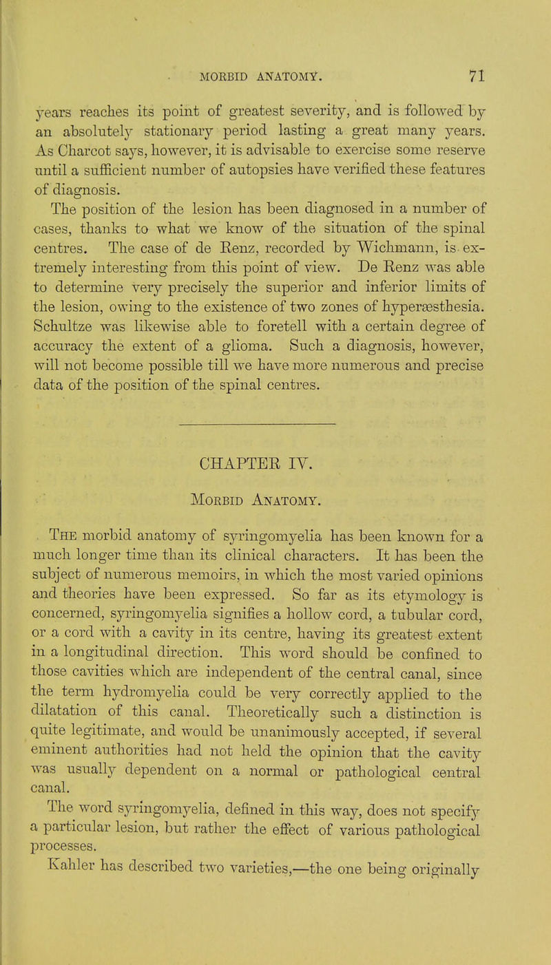 years reaches its point of greatest severity, and is followed by an absolutely stationary period lasting a great many years. As Charcot says, however, it is advisable to exercise some reserve until a sufficient number of autopsies have verified these features of diagnosis. The position of the lesion has been diagnosed in a number of cases, thanks to what we know of the situation of the spinal centres. The case of de Renz, recorded by Wichmann, is ex- tremely interesting from this point of view. De Renz was able to determine very precisely the superior and inferior limits of the lesion, owing to the existence of two zones of hypereesthesia. Schultze was likewise able to foretell with a certain degree of accuracy the extent of a glioma. Such a diagnosis, however, will not become possible till we have more numerous and precise data of the position of the spinal centres. CHAPTER IY. Morbid Anatomy. The morbid anatomy of syringomyelia has been known for a much longer time than its clinical characters. It has been the subject of numerous memoirs, in which the most varied opinions and theories have been expressed. So far as its etymology is concerned, syringomyelia signifies a hollow cord, a tubular cord, or a cord with a cavity in its centre, having its greatest extent in a longitudinal direction. This word should be confined to those cavities which are independent of the central canal, since the term hydromyelia could be very correctly applied to the dilatation of this canal. Theoretically such a distinction is quite legitimate, and would be unanimously accepted, if several eminent authorities had not held the opinion that the cavity was usually dependent on a normal or pathological central canal. Ihe word syringomyelia, defined in this way, does not specify a particular lesion, but rather the effect of various pathological processes. Kahler has described two varieties,—the one being originally