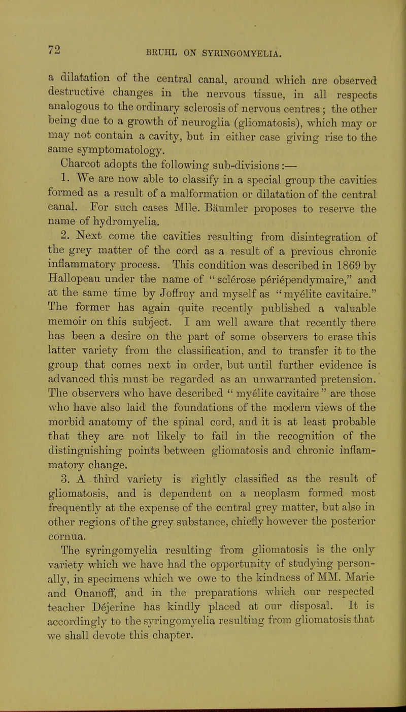 a dilatation of the central canal, around which are observed destructive changes in the nervous tissue, in all respects analogous to the ordinary sclerosis of nervous centres ; the other being due to a growth of neuroglia (gliomatosis), which may or may not contain a cavity, but in either case giving rise to the same symptomatology. Charcot adopts the following sub-divisions :— 1. We are now able to classify in a special group the cavities formed as a result of a malformation or dilatation of the central canal. For such cases Mile. Baumler proposes to reserve the name of hydromyelia. 2. Next come the cavities resulting from disintegration of the grey matter of the cord as a result of a previous chronic inflammatory process. This condition was described in 1869 by Hallopeau under the name of “ sclerose periependymaire,” and at the same time by Joffro}7 and myself as “ my elite cavitaire.” The former has again quite recently published a valuable memoir on this subject. I am well aware that recently there has been a desire on the part of some observers to erase this latter variety from the classification, and to transfer it to the group that comes next in order, but until further evidence is advanced this must be regarded as an unwarranted pretension. The observers who have described “ mj^elite cavitaire” are those who have also laid the foundations of the modern views of the morbid anatomy of the spinal cord, and it is at least probable that they are not likely to fail in the recognition of the distinguishing points between gliomatosis and chronic inflam- matory change. 3. A third variety is rightly classified as the result of gliomatosis, and is dependent on a neoplasm formed most frequently at the expense of the central grey matter, but also in other regions of the grey substance, chiefly however the posterior cornua. The syringomyelia resulting from gliomatosis is the only variety which we have had the opportunity of studying person- ally, in specimens which we owe to the kindness of MM. Marie and Onanoff, and in the preparations which our respected teacher Dejerine has kindly placed at our disposal. It is accordingly to the syringomyelia resulting from gliomatosis that we shall devote this chapter.