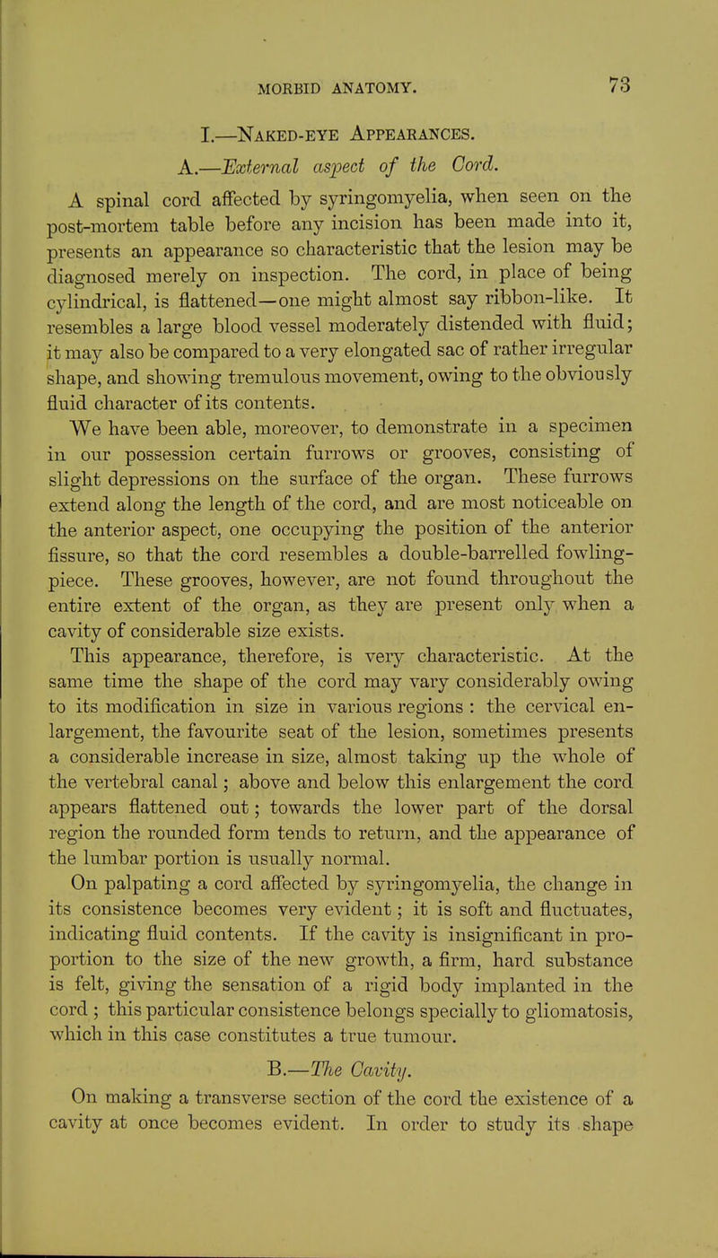 hO I.—Naked-eye Appearances. A.—External aspect of the Cord. A spinal cord affected by syringomyelia, when seen on the post-mortem table before any incision has been made into it, presents an appearance so characteristic that the lesion may be diagnosed merely on inspection. The cord, in place of being cylindrical, is flattened—one might almost say ribbon-like. It resembles a large blood vessel moderately distended with fluid; it may also be compared to a very elongated sac of rather irregular shape, and showing tremulous movement, owing to the obviously fluid character of its contents. We have been able, moreover, to demonstrate in a specimen in our possession certain furrows or grooves, consisting of slight depressions on the surface of the organ. These furrows extend along the length of the cord, and are most noticeable on the anterior aspect, one occupying the position of the anterior fissure, so that the cord resembles a double-barrelled fowling- piece. These grooves, however, are not found throughout the entire extent of the organ, as they are present only when a cavity of considerable size exists. This appearance, therefore, is very characteristic. At the same time the shape of the cord may vary considerably owing to its modification in size in various regions : the cervical en- largement, the favourite seat of the lesion, sometimes presents a considerable increase in size, almost taking up the whole of the vertebral canal; above and below this enlargement the cord appears flattened out; towards the lower part of the dorsal region the rounded form tends to return, and the appearance of the lumbar portion is usually normal. On palpating a cord affected by syringomyelia, the change in its consistence becomes very evident; it is soft and fluctuates, indicating fluid contents. If the cavity is insignificant in pro- portion to the size of the new growth, a firm, hard substance is felt, giving the sensation of a rigid body implanted in the cord ; this particular consistence belongs specially to gliomatosis, which in this case constitutes a true tumour. B.—The Cavity. On making a transverse section of the cord the existence of a cavity at once becomes evident. In order to study its shape