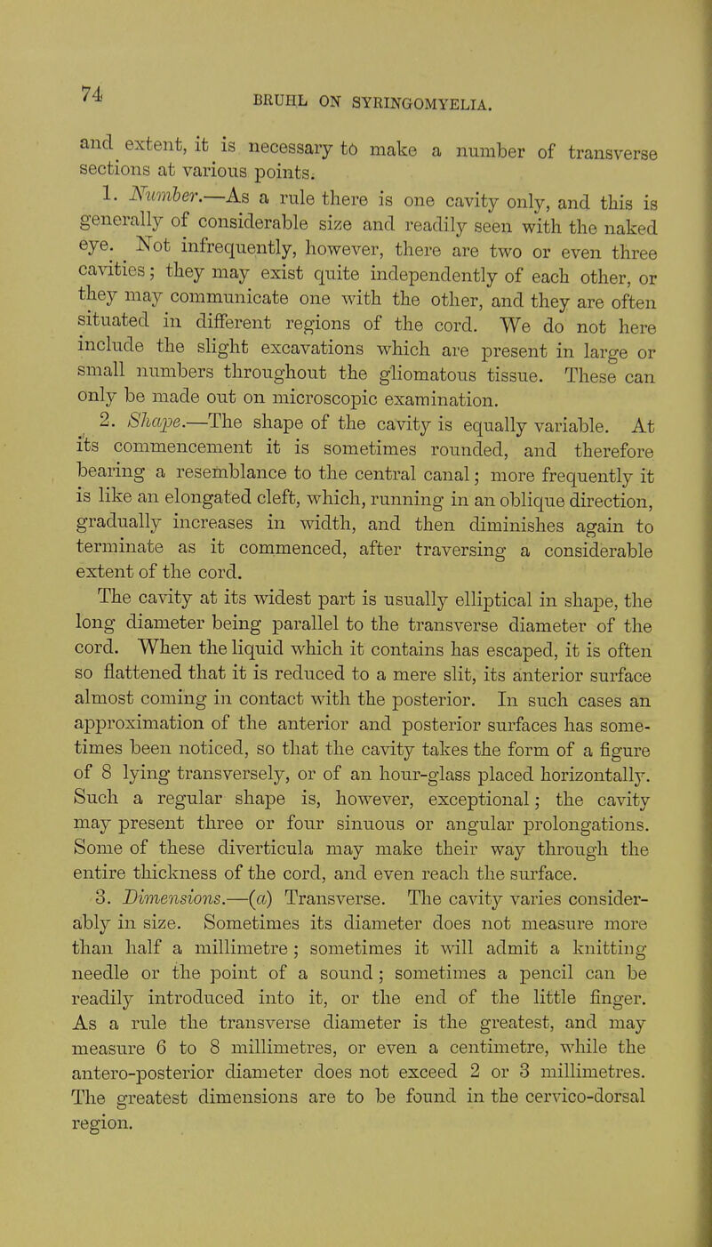 BRUHL ON SYRINGOMYELIA. anc\ extent, it is necessary to make a number of transverse sections at various points. 1. Number. As a rule there is one cavity only, and this is gencially of considerable size and readily seen with the naked eye. . Not infrequently, however, there are two or even three cavities; they may exist quite independently of each other, or they may communicate one with the other, and they are often situated in different regions of the cord. We do not here include the slight excavations which are present in large or small numbers throughout the g'liomatous tissue. These can only be made out on microscopic examination. 2. Shape.—The shape of the cavity is equally variable. At its commencement it is sometimes rounded, and therefore bearing a resemblance to the central canal; more frequently it is like an elongated cleft, which, running in an oblique direction, gradually increases in width, and then diminishes again to terminate as it commenced, after traversing a considerable extent of the cord. The cavity at its widest part is usually elliptical in shape, the long diameter being parallel to the transverse diameter of the cord. When the liquid which it contains has escaped, it is often so flattened that it is reduced to a mere slit, its anterior surface almost coming in contact with the posterior. In such cases an approximation of the anterior and posterior surfaces has some- times been noticed, so that the cavity takes the form of a figure of 8 lying transversely, or of an hour-glass placed horizontally. Such a regular shape is, however, exceptional; the cavity may present three or four sinuous or angular prolongations. Some of these diverticula may make their way through the entire thickness of the cord, and even reach the surface. 3. Dimensions.—(cl) Transverse. The cavity varies consider- ably in size. Sometimes its diameter does not measure more than half a millimetre ; sometimes it will admit a knitting- needle or the point of a sound ; sometimes a pencil can be readily introduced into it, or the end of the little finger. As a rule the transverse diameter is the greatest, and may measure 6 to 8 millimetres, or even a centimetre, while the antero-posterior diameter does not exceed 2 or 3 millimetres. The greatest dimensions are to be found in the cervico-dorsal region.